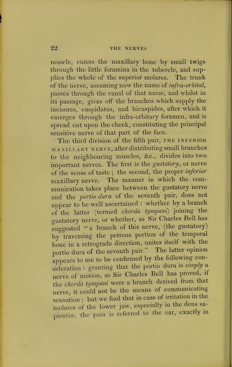 muscle, enters the maxillary bone by small twigs through the little foramina in the tubercle, and sup- plies the whole of the superior molares. The trunk of the nerve, assuming now the name of infra-orbital, passes through the canal of that name, and whilst in its passage, gives off the branches which supply the incisores, cuspidatus, and bicuspides, after which it emerges through the infra-orbitary foramen, and is spread out upon the cheek, constituting the principal sensitive nerve of that part of the face. The third division of the fifth pair, the inferior maxillary nerve, after distributing small branches to the neighbouring muscles, &c, divides into two important nerves. The first is the gustatory, or nerve of the sense of taste ; the second, the proper inferior maxillary nerve. The manner in which the com- munication takes place between the gustatory nerve and the portio dura of the seventh pair, does not appear to be well ascertained : whether by a branch of the latter (termed chorda tympani) joining the gustatory nerve, or whether, as Sir Charles Bell has suggested  a branch of this nerve, (the gustatory) by traversing the petrous portion of the temporal bone in a retrograde direction, unites itself with the portio dura of the seventh pair. The latter opinion appears to me to be confirmed by the following con- sideration : granting that the portio dura is simply a nerve of motion, as Sir Charles Bell has proved, if the chorda tympani were a branch derived from that nerve it could not be the means of communicating sensation ; but we find that in case of irritation in the molares of the lower jaw, especially in the dens sa- pient, the pain is referred to the ear, exactly m