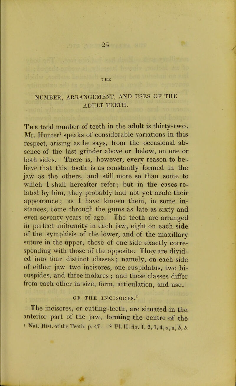 '20 THE NUMBER, ARRANGEMENT, AND USES OF THE ADULT TEETH. The total number of teeth in the adult is thirty-two. Mr. Hunter1 speaks of considerable variations in this respect, arising as he says, from the occasional ab- sence of the last grinder above or below, on one or both sides. There is, however, every reason to be- lieve that this tooth is as constantly formed in the jaw as the others, and still more so than some to which I shall hereafter refer; but in the cases re- lated by him, they probably had not yet made their appearance ; as I have known them, in some in- stances, come through the gums as late as sixty and even seventy years of age. The teeth are arranged in perfect uniformity in each jaw, eight on each side of the symphisis of the lower, and of the maxillary suture in the upper, those of one side exactly corre- sponding with those of the opposite. They are divid- ed into four distinct classes; namely, on each side of either jaw two incisores, one cuspidatus, two bi- cuspides, and three molares ; and these classes differ from each other in size, form, articulation, and use. OF THE INCISORES.2 The incisores, or cutting-teeth, are situated in the anterior part of the jaw, forming the centre of the