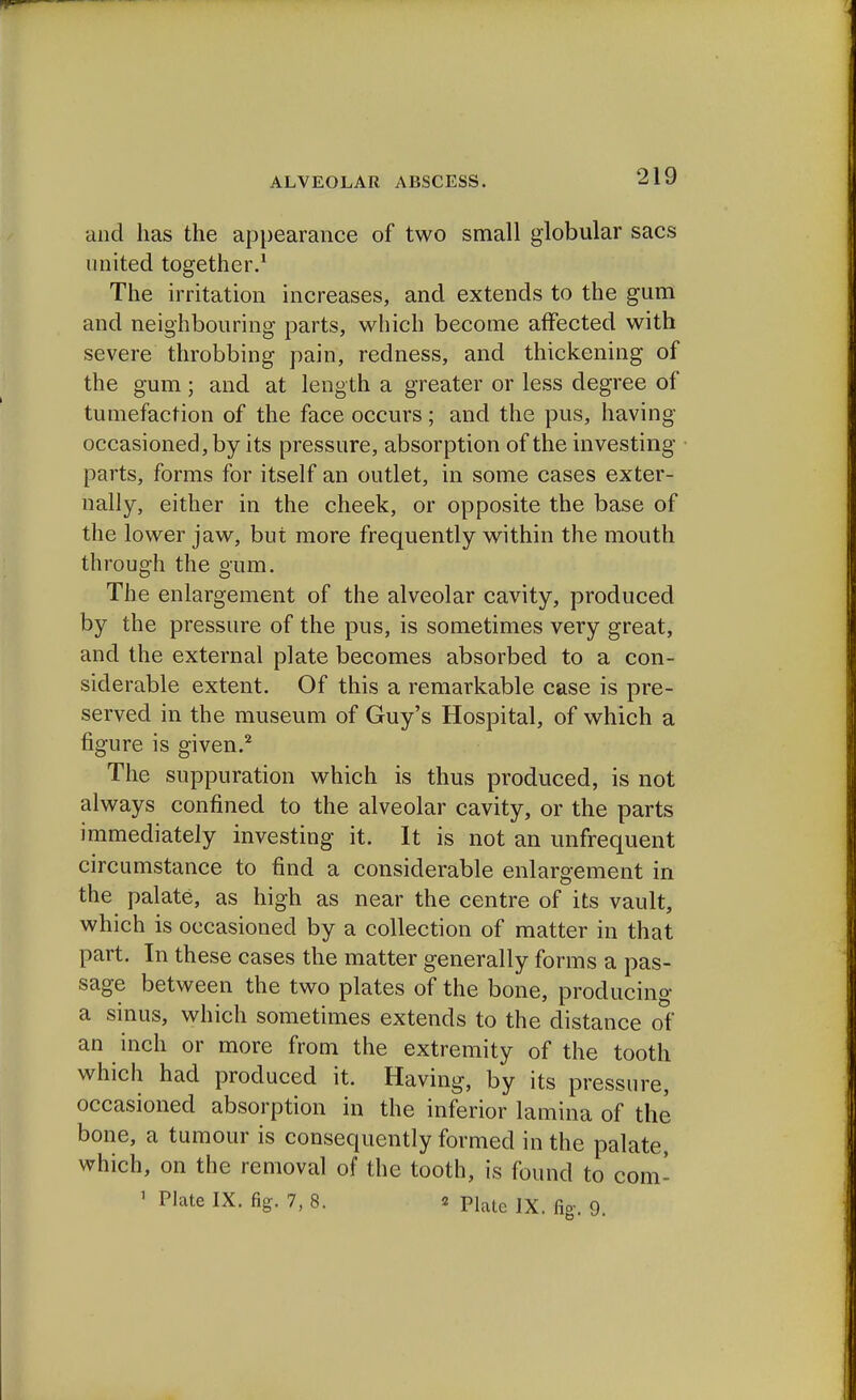 and has the appearance of two small globular sacs united together.1 The irritation increases, and extends to the gum and neighbouring parts, which become affected with severe throbbing pain, redness, and thickening of the gum; and at length a greater or less degree of tumefaction of the face occurs; and the pus, having occasioned, by its pressure, absorption of the investing parts, forms for itself an outlet, in some cases exter- nally, either in the cheek, or opposite the base of the lower jaw, but more frequently within the mouth through the gum. The enlargement of the alveolar cavity, produced by the pressure of the pus, is sometimes very great, and the external plate becomes absorbed to a con- siderable extent. Of this a remarkable case is pre- served in the museum of Guy's Hospital, of which a figure is given.2 The suppuration which is thus produced, is not always confined to the alveolar cavity, or the parts immediately investing it. It is not an unfrequent circumstance to find a considerable enlargement in the palate, as high as near the centre of its vault, which is occasioned by a collection of matter in that part. In these cases the matter generally forms a pas- sage between the two plates of the bone, producing a sinus, which sometimes extends to the distance of an inch or more from the extremity of the tooth which had produced it. Having, by its pressure, occasioned absorption in the inferior lamina of the bone, a tumour is consequently formed in the palate, which, on the removal of the tooth, is found to com- ' PI*te IX. fig. 7, 8. * Plale Ix. fig-. 9.