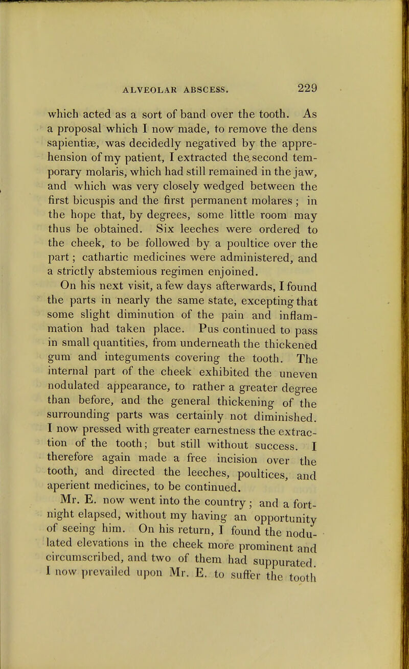 which acted as a sort of band over the tooth. As a proposal which I now made, to remove the dens sapientiae, was decidedly negatived by the appre- hension of my patient, I extracted the, second tem- porary molaris, which had still remained in the jaw, and which was very closely wedged between the first bicuspis and the first permanent molares ; in the hope that, by degrees, some little room may thus be obtained. Six leeches were ordered to the cheek, to be followed by a poultice over the part; cathartic medicines were administered, and a strictly abstemious regimen enjoined. On his next visit, a few days afterwards, I found the parts in nearly the same state, excepting that some slight diminution of the pain and inflam- mation had taken place. Pus continued to pass in small quantities, from underneath the thickened gum and integuments covering the tooth. The internal part of the cheek exhibited the uneven nodulated appearance, to rather a greater degree than before, and the general thickening of the surrounding parts was certainly not diminished. I now pressed with greater earnestness the extrac- tion of the tooth; but still without success. I therefore again made a free incision over the tooth, and directed the leeches, poultices, and aperient medicines, to be continued. Mr. E. now went into the country ; and a fort- night elapsed, without my having an opportunity of seeing him. On his return, I found the nodu- lated elevations in the cheek more prominent and circumscribed, and two of them had suppurated I now prevailed upon Mr. E. to suffer the tooth