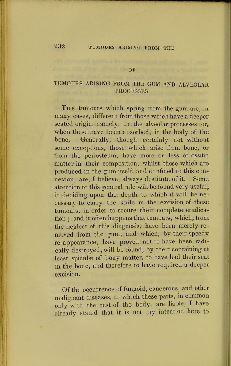 OF TUMOURS ARISING FROM THE GUM AND ALVEOLAR PROCESSES. The tumours which spring from the gum are, in many cases, different from those which have a deeper seated origin, namely, in the alveolar processes, or, when these have been absorbed, in the body of the bone. Generally, though certainly not without some exceptions, those which arise from bone, or from the periosteum, have more or less of ossific matter in their composition, whilst those which are produced in the gum itself, and confined to this con- nexion, are, I believe, always destitute of it. Some attention to this general rule will be found very useful, in deciding upon the depth to which it will be ne- cessary to carry the knife in the excision of these tumours, in order to secure their complete eradica- tion ; and it often happens that tumours, which, from the neglect of this diagnosis, have been merely re- moved from the gum, and which, by their speedy re-appearance, have proved not to have been radi- cally destroyed, will be found, by their containing at least spiculse of bony matter, to have had their seat in the bone, and therefore to have required a deeper excision. Of the occurrence of fungoid, cancerous, and other malignant diseases, to which these parts, in common only with the rest of the body, are liable, I have already stated that it is not my intention here to