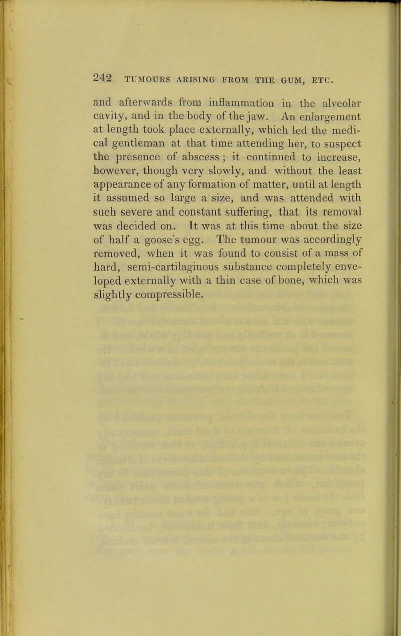 and afterwards from inflammation in the alveolar cavity, and in the body of the jaw. An enlargement at length took place externally, which led the medi- cal gentleman at that time attending her, to suspect the presence of abscess ; it continued to increase, however, though very slowly, and without the least appearance of any formation of matter, until at length it assumed so large a size, and was attended with such severe and constant suffering, that its removal was decided on. It was at this time about the size of half a goose's egg. The tumour was accordingly removed, when it was found to consist of a mass of hard, semi-cartilaginous substance completely enve- loped externally with a thin case of bone, which was slightly compressible.