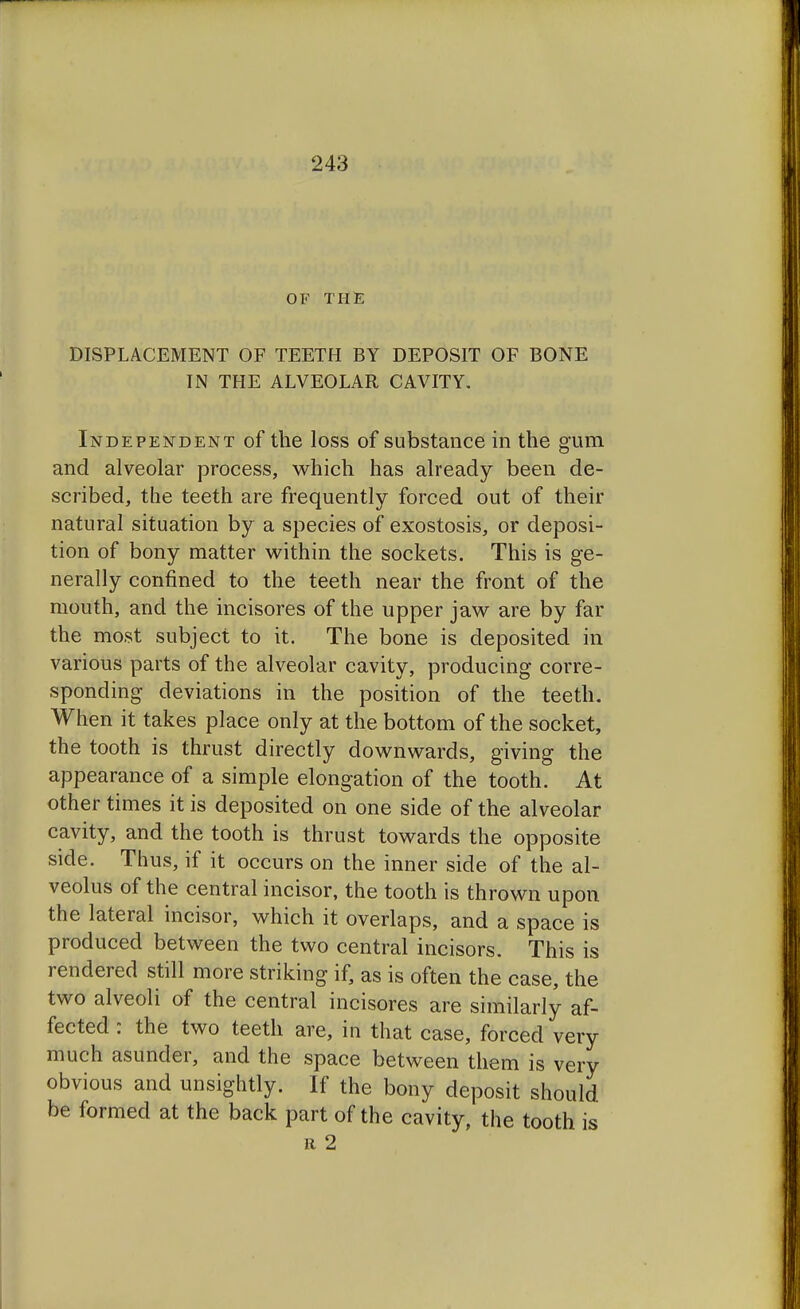 OF THE DISPLACEMENT OF TEETH BY DEPOSIT OF BONE IN THE ALVEOLAR CAVITY. Independent of the loss of substance in the gum and alveolar process, which has already been de- scribed, the teeth are frequently forced out of their natural situation by a species of exostosis, or deposi- tion of bony matter within the sockets. This is ge- nerally confined to the teeth near the front of the mouth, and the incisores of the upper jaw are by far the most subject to it. The bone is deposited in various parts of the alveolar cavity, producing corre- sponding deviations in the position of the teeth. When it takes place only at the bottom of the socket, the tooth is thrust directly downwards, giving the appearance of a simple elongation of the tooth. At other times it is deposited on one side of the alveolar cavity, and the tooth is thrust towards the opposite side. Thus, if it occurs on the inner side of the al- veolus of the central incisor, the tooth is thrown upon the lateral incisor, which it overlaps, and a space is produced between the two central incisors. This is rendered still more striking if, as is often the case, the two alveoli of the central incisores are similarly af- fected : the two teeth are, in that case, forced very much asunder, and the space between them is very obvious and unsightly. If the bony deposit should be formed at the back part of the cavity, the tooth is ii 2