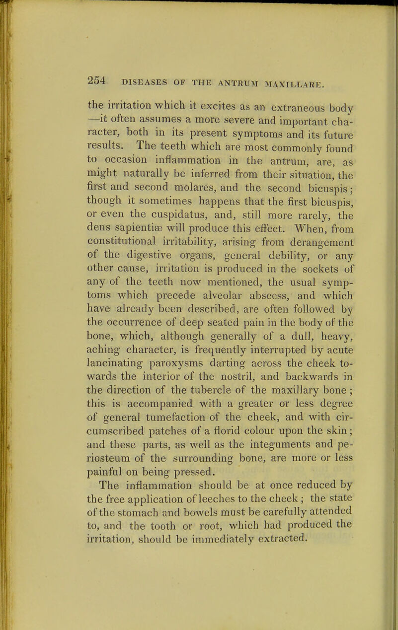 the irritation which it excites as an extraneous body —it often assumes a more severe and important cha- racter, both in its present symptoms and its future results. The teeth which are most commonly found to occasion inflammation in the antrum, are, as might naturally be inferred from their situation, the first and second molares, and the second bicuspis; though it sometimes happens that the first bicuspis, or even the cuspidatus, and, still more rarely, the dens sapientise will produce this effect. When, from constitutional irritability, arising from derangement of the digestive organs, general debility, or any other cause, irritation is produced in the sockets of any of the teeth now mentioned, the usual symp- toms which precede alveolar abscess, and which have already been described, are often followed by the occurrence of deep seated pain in the body of the bone, which, although generally of a dull, heavy, aching character, is frequently interrupted by acute lancinating paroxysms darting across the cheek to- wards the interior of the nostril, and backwards in the direction of the tubercle of the maxillary bone ; this is accompanied with a greater or less degree of general tumefaction of the cheek, and with cir- cumscribed patches of a florid colour upon the skin ; and these parts, as well as the integuments and pe- riosteum of the surrounding bone, are more or less painful on being pressed. The inflammation should be at once reduced by the free application of leeches to the cheek ; the state of the stomach and bowels must be carefully attended to, and the tooth or root, which had produced the irritation, should be immediately extracted.