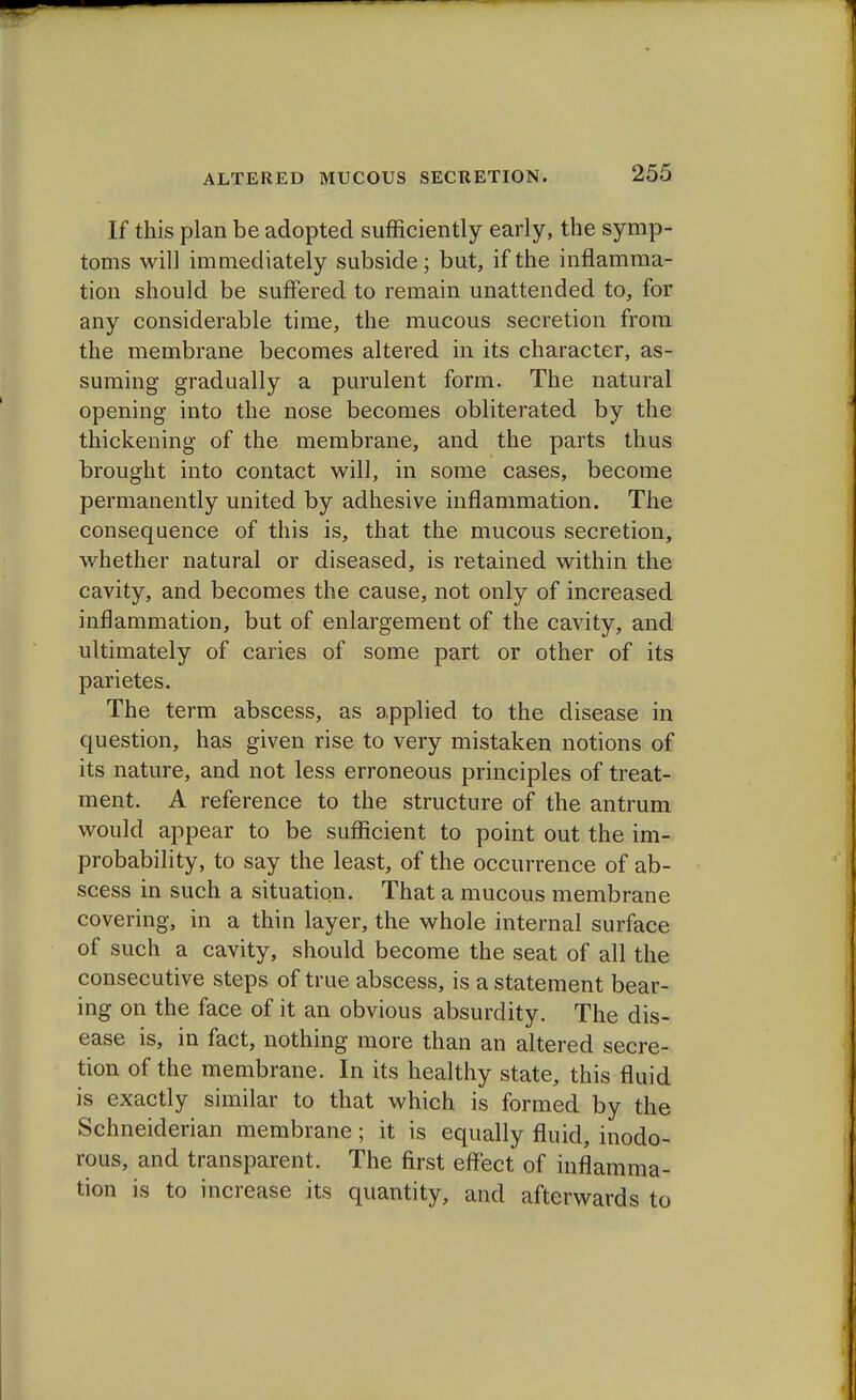 If this plan be adopted sufficiently early, the symp- toms will immediately subside; but, if the inflamma- tion should be suffered to remain unattended to, for any considerable time, the mucous secretion from the membrane becomes altered in its character, as- suming gradually a purulent form. The natural opening into the nose becomes obliterated by the thickening of the membrane, and the parts thus brought into contact will, in some cases, become permanently united by adhesive inflammation. The consequence of this is, that the mucous secretion, whether natural or diseased, is retained within the cavity, and becomes the cause, not only of increased inflammation, but of enlargement of the cavity, and ultimately of caries of some part or other of its parietes. The term abscess, as applied to the disease in question, has given rise to very mistaken notions of its nature, and not less erroneous principles of treat- ment. A reference to the structure of the antrum would appear to be sufficient to point out the im- probability, to say the least, of the occurrence of ab- scess in such a situation. That a mucous membrane covering, in a thin layer, the whole internal surface of such a cavity, should become the seat of all the consecutive steps of true abscess, is a statement bear- ing on the face of it an obvious absurdity. The dis- ease is, in fact, nothing more than an altered secre- tion of the membrane. In its healthy state, this fluid is exactly similar to that which is formed by the Schneiderian membrane; it is equally fluid, inodo- rous, and transparent. The first effect of inflamma- tion is to increase its quantity, and afterwards to