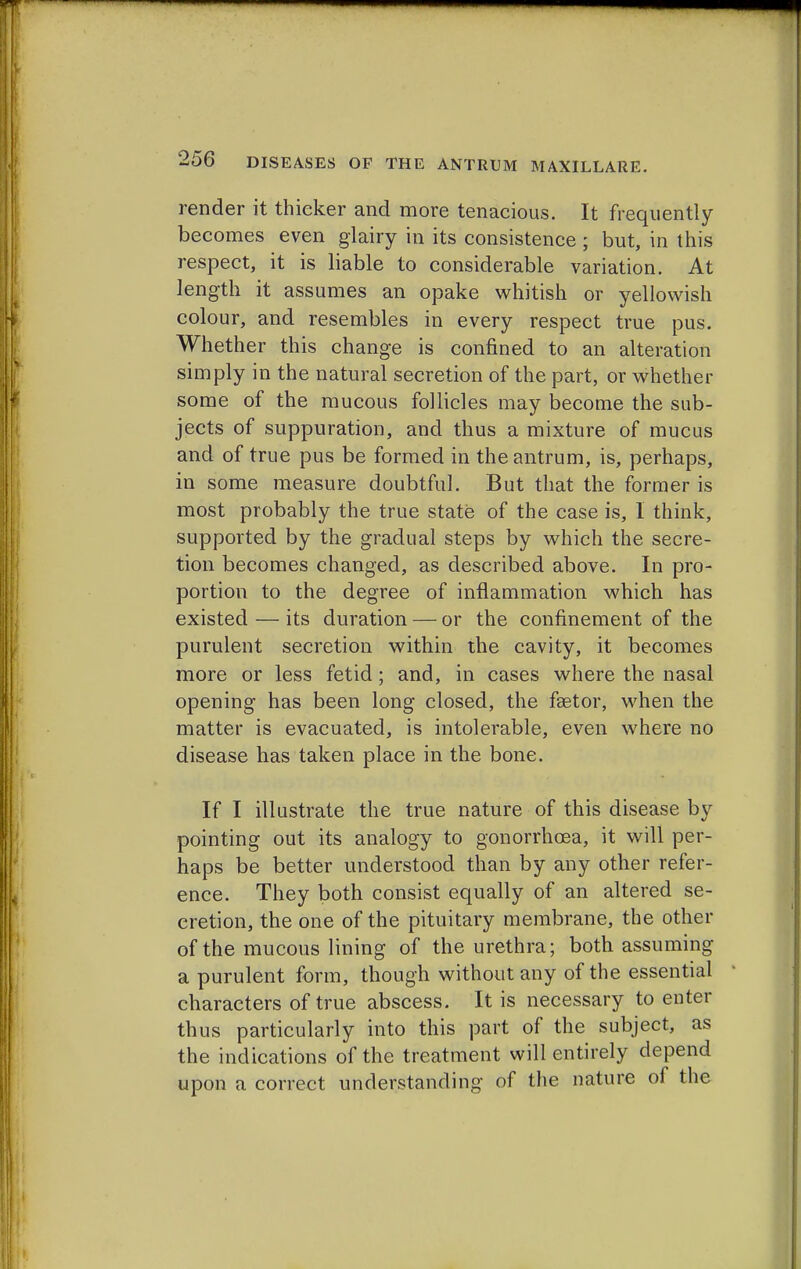 render it thicker and more tenacious. It frequently becomes even glairy in its consistence ; but, in this respect, it is liable to considerable variation. At length it assumes an opake whitish or yellowish colour, and resembles in every respect true pus. Whether this change is confined to an alteration simply in the natural secretion of the part, or whether some of the mucous follicles may become the sub- jects of suppuration, and thus a mixture of mucus and of true pus be formed in the antrum, is, perhaps, in some measure doubtful. But that the former is most probably the true state of the case is, 1 think, supported by the gradual steps by which the secre- tion becomes changed, as described above. In pro- portion to the degree of inflammation which has existed — its duration — or the confinement of the purulent secretion within the cavity, it becomes more or less fetid; and, in cases where the nasal opening has been long closed, the fsetor, when the matter is evacuated, is intolerable, even where no disease has taken place in the bone. If I illustrate the true nature of this disease by pointing out its analogy to gonorrhoea, it will per- haps be better understood than by any other refer- ence. They both consist equally of an altered se- cretion, the one of the pituitary membrane, the other of the mucous lining of the urethra; both assuming a purulent form, though without any of the essential characters of true abscess. It is necessary to enter thus particularly into this part of the subject, as the indications of the treatment will entirely depend upon a correct understanding of the nature of the