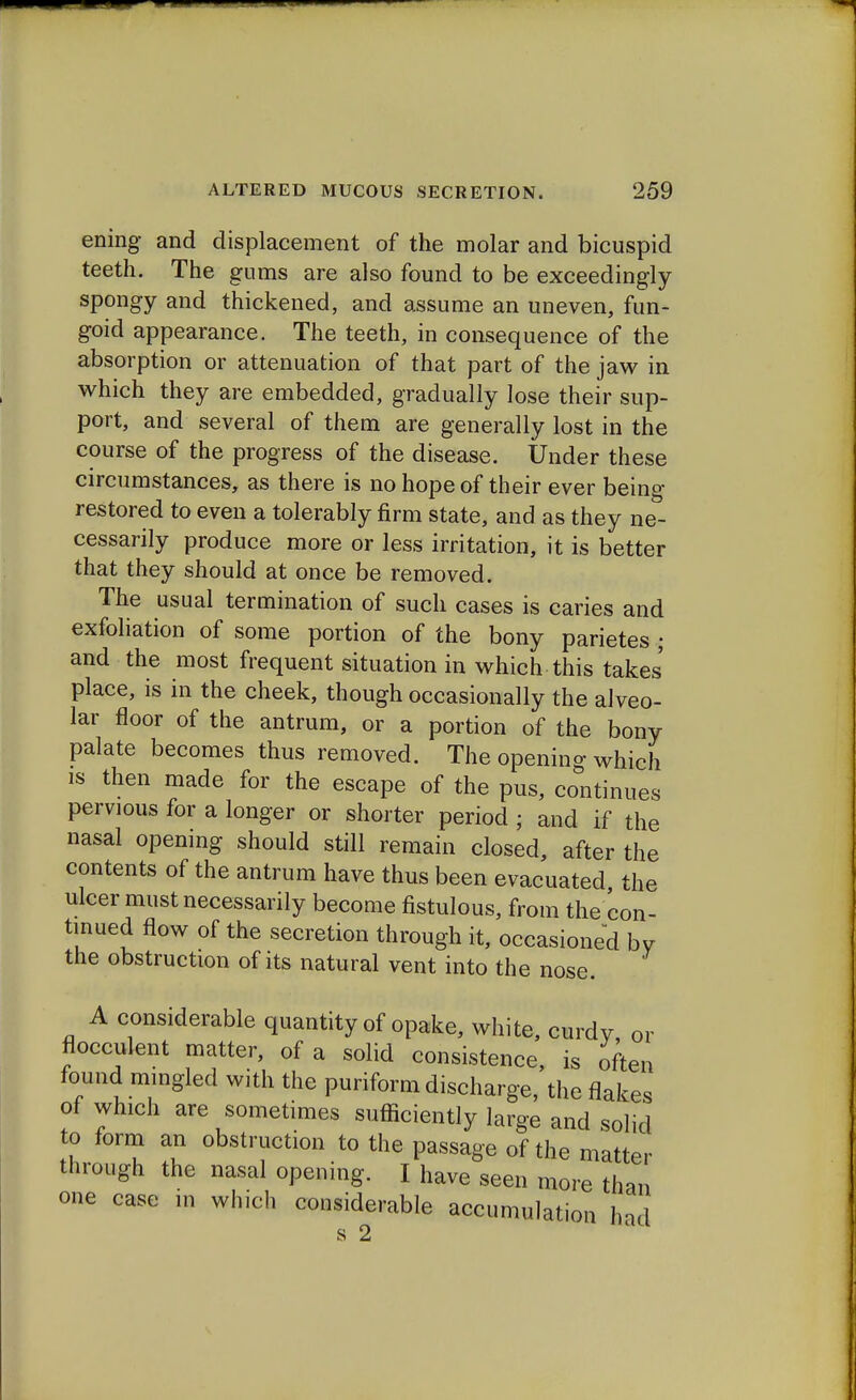 ening and displacement of the molar and bicuspid teeth. The gums are also found to be exceedingly spongy and thickened, and assume an uneven, fun- goid appearance. The teeth, in consequence of the absorption or attenuation of that part of the jaw in which they are embedded, gradually lose their sup- port, and several of them are generally lost in the course of the progress of the disease. Under these circumstances, as there is no hope of their ever being- restored to even a tolerably firm state, and as they ne- cessarily produce more or less irritation, it is better that they should at once be removed. The usual termination of such cases is caries and exfoliation of some portion of the bony parietes ; and the most frequent situation in which this takes place, is in the cheek, though occasionally the alveo- lar floor of the antrum, or a portion of the bony palate becomes thus removed. The opening which is then made for the escape of the pus, continues pervious for a longer or shorter period ; and if the nasal opening should still remain closed, after the contents of the antrum have thus been evacuated the ulcer must necessarily become fistulous, from the con- tinued flow of the secretion through it, occasioned bv the obstruction of its natural vent into the nose. A considerable quantity of opake, white, curdy or flocculent matter, of a solid consistence, is often found mingled with the puriform discharge, the flakes of which are sometimes sufficiently large and solid to form an obstruction to the passage of the matter through the nasal opening. I have seen more than one case in which considerable accumulation had s 2