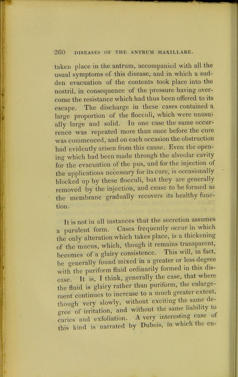 taken place in the antrum, accompanied with all the usual symptoms of this disease, and in which a sud- den evacuation of the contents took place into the nostril, in consequence of the pressure having over- come the resistance which had thus been offered to its escape. The discharge in these cases contained a large proportion of the flocculi, which were unusu- ally large and solid. In one case the same occur- rence was repeated more than once before the cure was commenced, and on each occasion the obstruction had evidently arisen from this cause. Even the open- ing which had been made through the alveolar cavity for the evacuation of the pus, and for the injection of the applications necessary for its cure, is occasionally blocked up by these flocculi, but they are generally removed by the injection, and cease to be formed as the membrane gradually recovers its healthy func- tion. It is not in all instances that the secretion assumes a purulent form. Cases frequently occur in which the only alteration which takes place, is a thickening of the mucus, which, though it remains transparent, becomes of a glairy consistence. This will, in fact, be oenerally found mixed in a greater or less degree with the puriform fluid ordinarily formed in this dis- ease It is, I think, generally the case, that where the fluid is glairy rather than puriform, the enlarge- ment continues to increase to a much greater extent, though very slowly, without exciting the same de- gree of irritation, and without the same liability to caries and exfoliation. A very interesting case of this kind is narrated by Dubois, in which the en-