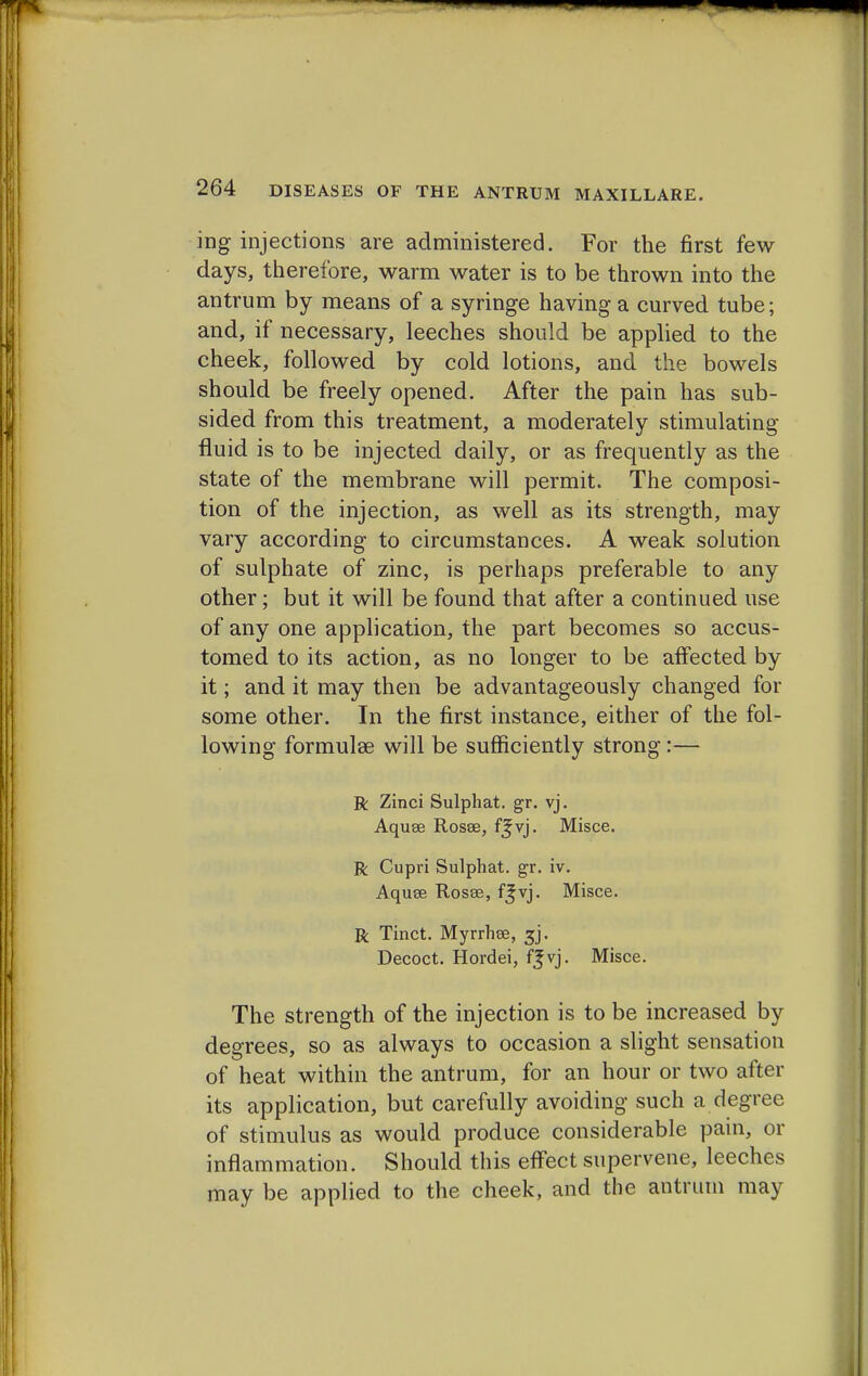 ing injections are administered. For the first few days, therefore, warm water is to be thrown into the antrum by means of a syringe having a curved tube; and, if necessary, leeches should be applied to the cheek, followed by cold lotions, and the bowels should be freely opened. After the pain has sub- sided from this treatment, a moderately stimulating- fluid is to be injected daily, or as frequently as the state of the membrane will permit. The composi- tion of the injection, as well as its strength, may vary according to circumstances. A weak solution of sulphate of zinc, is perhaps preferable to any other; but it will be found that after a continued use of any one application, the part becomes so accus- tomed to its action, as no longer to be affected by it; and it may then be advantageously changed for some other. In the first instance, either of the fol- lowing formulae will be sufficiently strong:— R Zinci Sulphat. gr. vj. Aquee Rosse, ffvj. Misce. R Cupri Sulphat. gr. iv. Aquse Rosee, f^vj. Misce. R Tinct. Myrrhee, 3j. Decoct. Hordei, vj. Misce. The strength of the injection is to be increased by degrees, so as always to occasion a slight sensation of heat within the antrum, for an hour or two after its application, but carefully avoiding such a degree of stimulus as would produce considerable pain, or inflammation. Should this effect supervene, leeches may be applied to the cheek, and the antrum may