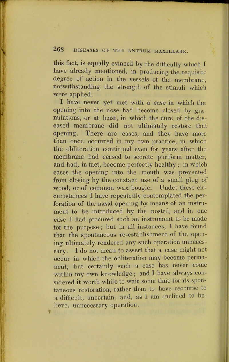 this fact, is equally evinced by the difficulty which I have already mentioned, in producing the requisite degree of action in the vessels of the membrane, notwithstanding the strength of the stimuli which were applied. I have never yet met with a case in which the opening into the nose had become closed by gra- nulations, or at least, in which the cure of the dis- eased membrane did not ultimately restore that opening. There are cases, and they have more than once occurred in my own practice, in which the obliteration continued even for years after the membrane had ceased to secrete puriform matter, and had, in fact, become perfectly healthy ; in which cases the opening into the mouth was prevented from closing by the constant use of a small plug of wood, or of common wax bougie. Under these cir- cumstances I have repeatedly contemplated the per- foration of the nasal opening by means of an instru- ment to be introduced by the nostril, and in one case I had procured such an instrument to be made for the purpose; but in all instances, I have found that the spontaneous re-establishment of the open- ing ultimately rendered any such operation unneces- sary. I do not mean to assert that a case might not occur in which the obliteration may become perma- nent, but certainly such a case has never come within my own knowledge ; and I have always con- sidered it worth while to wait some time for its spon- taneous restoration, rather than to have recourse to a difficult, uncertain, and, as I am inclined to be- lieve, unnecessary operation.