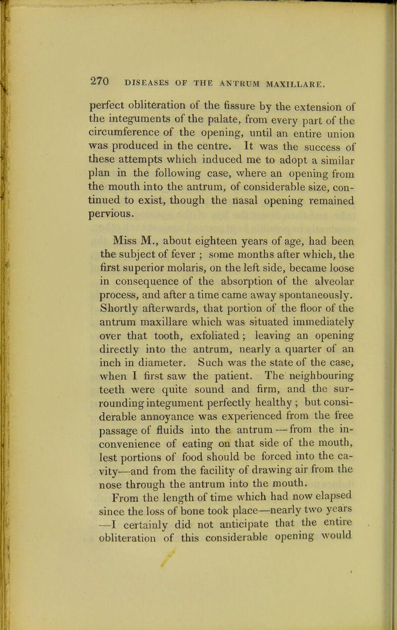 perfect obliteration of the fissure by the extension of the integuments of the palate, from every part of the circumference of the opening, until an entire union was produced in the centre. It was the success of these attempts which induced me to adopt a similar plan in the following case, where an opening from the mouth into the antrum, of considerable size, con- tinued to exist, though the nasal opening remained pervious. Miss M., about eighteen years of age, had been the subject of fever ; some months after which, the first superior molaris, on the left side, became loose in consequence of the absorption of the alveolar process, and after a time came away spontaneously. Shortly afterwards, that portion of the floor of the antrum maxillare which was situated immediately over that tooth, exfoliated; leaving an opening directly into the antrum, nearly a quarter of an inch in diameter. Such was the state of the case, when I first saw the patient. The neighbouring- teeth were quite sound and firm, and the sur- rounding integument perfectly healthy; but consi- derable annoyance was experienced from the free passage of fluids into the antrum — from the in- convenience of eating on that side of the mouth, lest portions of food should be forced into the ca- vity—and from the facility of drawing air from the nose through the antrum into the mouth. From the length of time which had now elapsed since the loss of bone took place—nearly two years —I certainly did not anticipate that the entire obliteration of this considerable opening would