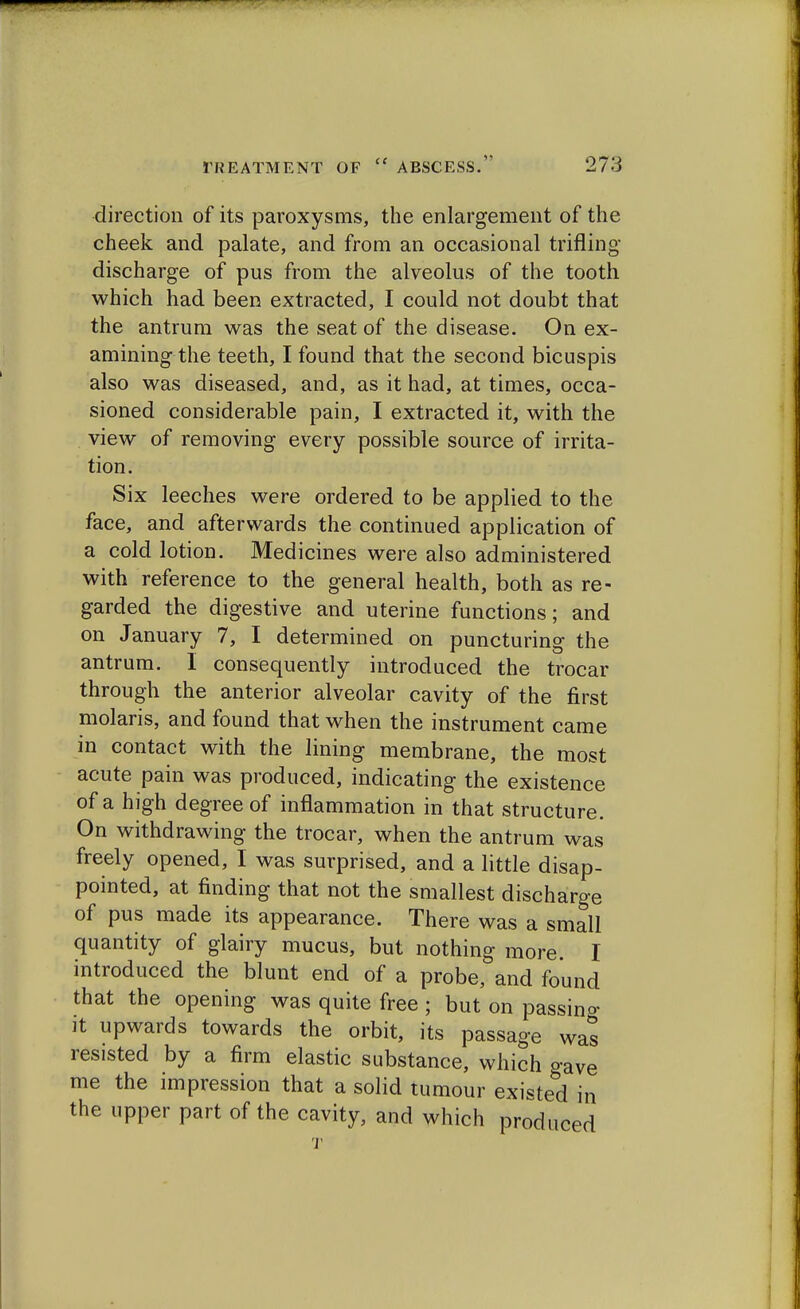 direction of its paroxysms, the enlargement of the cheek and palate, and from an occasional trifling discharge of pus from the alveolus of the tooth which had been extracted, I could not doubt that the antrum was the seat of the disease. On ex- amining the teeth, I found that the second bicuspis also was diseased, and, as it had, at times, occa- sioned considerable pain, I extracted it, with the view of removing every possible source of irrita- tion. Six leeches were ordered to be applied to the face, and afterwards the continued application of a cold lotion. Medicines were also administered with reference to the general health, both as re- garded the digestive and uterine functions; and on January 7, I determined on puncturing the antrum. I consequently introduced the trocar through the anterior alveolar cavity of the first molaris, and found that when the instrument came in contact with the lining membrane, the most acute pain was produced, indicating the existence of a high degree of inflammation in that structure. On withdrawing the trocar, when the antrum was freely opened, I was surprised, and a little disap- pointed, at finding that not the smallest discharge of pus made its appearance. There was a small quantity of glairy mucus, but nothing more. I introduced the blunt end of a probe, and found that the opening was quite free ; but on passing it upwards towards the orbit, its passage was resisted by a firm elastic substance, which gave me the impression that a solid tumour existed in the upper part of the cavity, and which produced