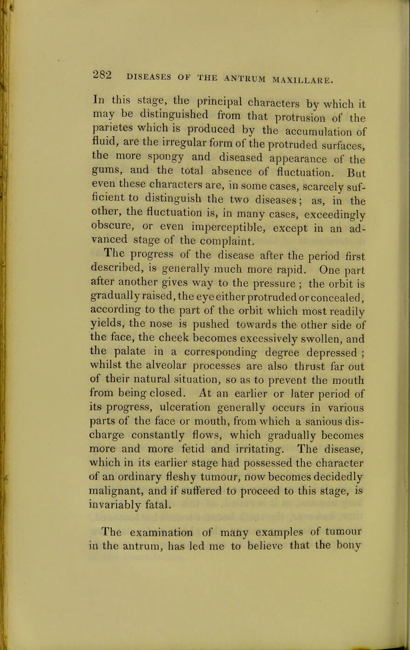 In this stage, the principal characters by which it may be distinguished from that protrusion of the parietes which is produced by the accumulation of fluid, are the irregular form of the protruded surfaces, the more spongy and diseased appearance of the gums, and the total absence of fluctuation. But even these characters are, in some cases, scarcely suf- ficient to distinguish the two diseases; as, in the other, the fluctuation is, in many cases, exceedingly obscure, or even imperceptible, except in an ad- vanced stage of the complaint. The progress of the disease after the period first described, is generally much more rapid. One part after another gives way to the pressure ; the orbit is gradually raised, the eye either protruded or concealed, according to the part of the orbit which most readily yields, the nose is pushed towards the other side of the face, the cheek becomes excessively swollen, and the palate in a corresponding degree depressed ; whilst the alveolar processes are also thrust far out of their natural situation, so as to prevent the mouth from being closed. At an earlier or later period of its progress, ulceration generally occurs in various parts of the face or mouth, from which a sanious dis- charge constantly flows, which gradually becomes more and more fetid and irritating. The disease, which in its earlier stage had possessed the character of an ordinary fleshy tumour, now becomes decidedly malignant, and if suffered to proceed to this stage, is invariably fatal. The examination of many examples of tumour in the antrum, has led me to believe that the bony