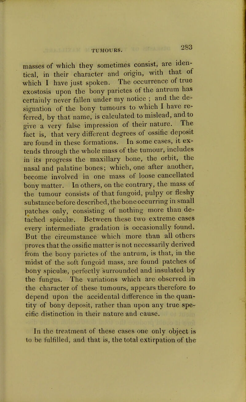 masses of which they sometimes consist, are iden- tical, in their character and origin, with that of which I have just spoken. The occurrence of true exostosis upon the bony parietes of the antrum has certainly never fallen under my notice ; and the de- signation of the bony tumours to which I have re- ferred, by that name, is calculated to mislead, and to give a very false impression of their nature. The fact is, that very different degrees of ossific deposit are found in these formations. In some cases, it ex- tends through the whole mass of the tumour, includes in its progress the maxillary bone, the orbit, the nasal and palatine bones; which, one after another, become involved in one mass of loose cancellated bony matter. In others, on the contrary, the mass of the tumour consists of that fungoid, pulpy or fleshy substance before described, the bone occurring in small patches only, consisting of nothing more than de- tached spiculse. Between these two extreme cases every intermediate gradation is occasionally found. But the circumstance which more than all others proves that the ossific matter is not necessarily derived from the bony parietes of the antrum, is that, in the midst of the soft fungoid mass, are found patches of bony spiculae, perfectly surrounded and insulated by the fungus. The variations which are observed in the character of these tumours, appears therefore to depend upon the accidental difference in the quan- tity of bony deposit, rather than upon any true spe- cific distinction in their nature and cause. In the treatment of these cases one only object is to be fulfilled, and that is, the total extirpation of the