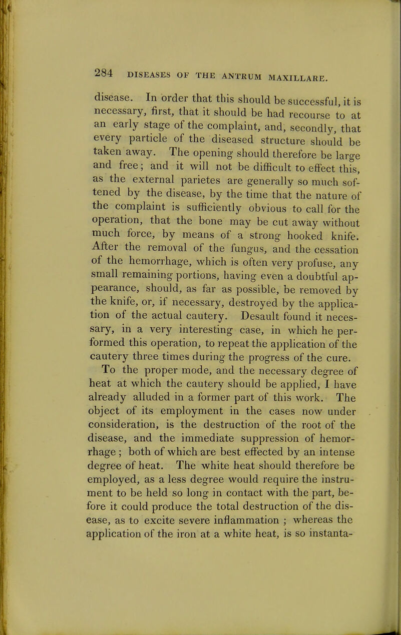 disease. In order that this should be successful, it is necessary, first, that it should be had recourse to at an early stage of the complaint, and, secondly, that every particle of the diseased structure should be taken away. The opening should therefore be large and free; and it will not be difficult to effect this, as the external parietes are generally so much sof- tened by the disease, by the time that the nature of the complaint is sufficiently obvious to call for the operation, that the bone may be cut away without much force, by means of a strong hooked knife. After the removal of the fungus, and the cessation of the hemorrhage, which is often very profuse, any small remaining portions, having even a doubtful ap- pearance, should, as far as possible, be removed by the knife, or, if necessary, destroyed by the applica- tion of the actual cautery. Desault found it neces- sary, in a very interesting case, in which he per- formed this operation, to repeat the application of the cautery three times during the progress of the cure. To the proper mode, and the necessary degree of heat at which the cautery should be applied, I have already alluded in a former part of this work. The object of its employment in the cases now under consideration, is the destruction of the root of the disease, and the immediate suppression of hemor- rhage ; both of which are best effected by an intense degree of heat. The white heat should therefore be employed, as a less degree would require the instru- ment to be held so long in contact with the part, be- fore it could produce the total destruction of the dis- ease, as to excite severe inflammation ; whereas the application of the iron at a white heat, is so instanta-