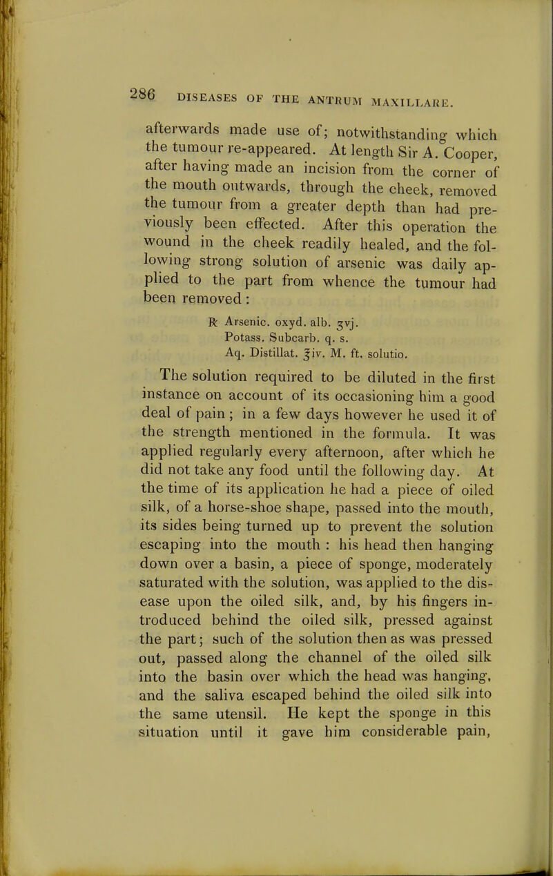 afterwards made use of; notwithstanding which the tumour re-appeared. At length Sir A. Cooper, after having made an incision from the corner of the mouth outwards, through the cheek, removed the tumour from a greater depth than had pre- viously been effected. After this operation the wound in the cheek readily healed, and the fol- lowing strong solution of arsenic was daily ap- plied to the part from whence the tumour had been removed: R Arsenic, oxyd. alb. gvj. Potass. Subcarb. q. s. Aq. Distillat. |jv. M. ft. solutio. The solution required to be diluted in the first instance on account of its occasioning him a good deal of pain ; in a few days however he used it of the strength mentioned in the formula. It was applied regularly every afternoon, after which he did not take any food until the following day. At the time of its application he had a piece of oiled silk, of a horse-shoe shape, passed into the mouth, its sides being turned up to prevent the solution escaping into the mouth : his head then hanging down over a basin, a piece of sponge, moderately saturated with the solution, was applied to the dis- ease upon the oiled silk, and, by his fingers in- troduced behind the oiled silk, pressed against the part; such of the solution then as was pressed out, passed along the channel of the oiled silk into the basin over which the head was hanging, and the saliva escaped behind the oiled silk into the same utensil. He kept the sponge in this situation until it gave him considerable pain,