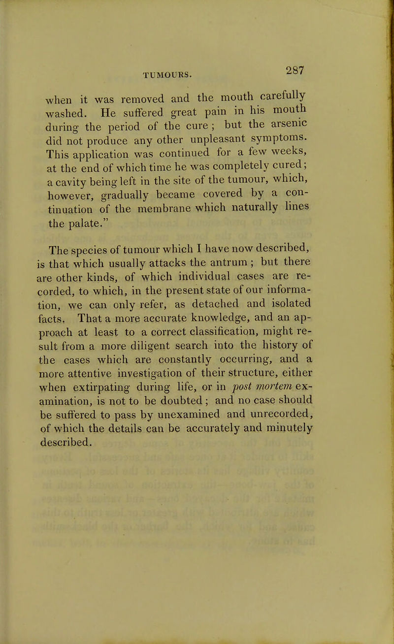 when it was removed and the mouth carefully washed. He suffered great pain in his mouth during the period of the cure ; but the arsenic did not produce any other unpleasant symptoms. This application was continued for a few weeks, at the end of which time he was completely cured; a cavity being left in the site of the tumour, which, however, gradually became covered by a con- tinuation of the membrane which naturally lines the palate. The species of tumour which I have now described, is that which usually attacks the antrum ; but there are other kinds, of which individual cases are re- corded, to which, in the present state of our informa- tion, we can only refer, as detached and isolated facts. That a more accurate knowledge, and an ap- proach at least to a correct classification, might re- sult from a more diligent search into the history of the cases which are constantly occurring, and a more attentive investigation of their structure, either when extirpating during life, or in post mortem ex- amination, is not to be doubted; and no case should be suffered to pass by unexamined and unrecorded, of which the details can be accurately and minutely described.