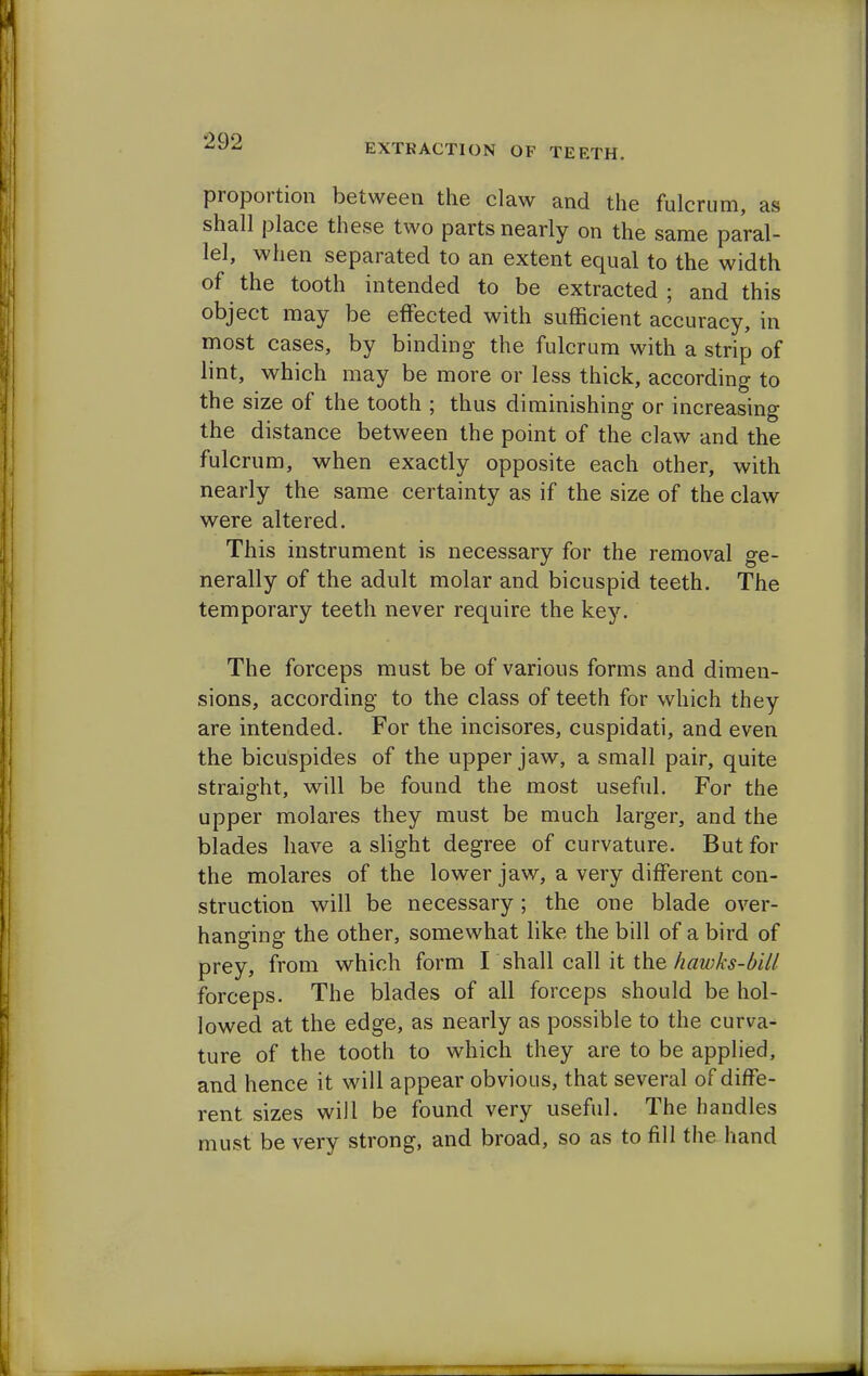 EXTRACTION OF TEETH. proportion between the claw and the fulcrum, as shall place these two parts nearly on the same paral- lel, when separated to an extent equal to the width of the tooth intended to be extracted ; and this object may be effected with sufficient accuracy, in most cases, by binding the fulcrum with a strip of lint, which may be more or less thick, according to the size of the tooth ; thus diminishing or increasing the distance between the point of the claw and the fulcrum, when exactly opposite each other, with nearly the same certainty as if the size of the claw were altered. This instrument is necessary for the removal ge- nerally of the adult molar and bicuspid teeth. The temporary teeth never require the key. The forceps must be of various forms and dimen- sions, according to the class of teeth for which they are intended. For the incisores, cuspidati, and even the bicuspides of the upper jaw, a small pair, quite straight, will be found the most useful. For the upper molares they must be much larger, and the blades have a slight degree of curvature. But for the molares of the lower jaw, a very different con- struction will be necessary; the one blade over- hanging the other, somewhat like the bill of a bird of prey, from which form I shall call it the hawks-bill forceps. The blades of all forceps should be hol- lowed at the edge, as nearly as possible to the curva- ture of the tooth to which they are to be applied, and hence it will appear obvious, that several of diffe- rent sizes will be found very useful. The handles must be very strong, and broad, so as to fill the hand
