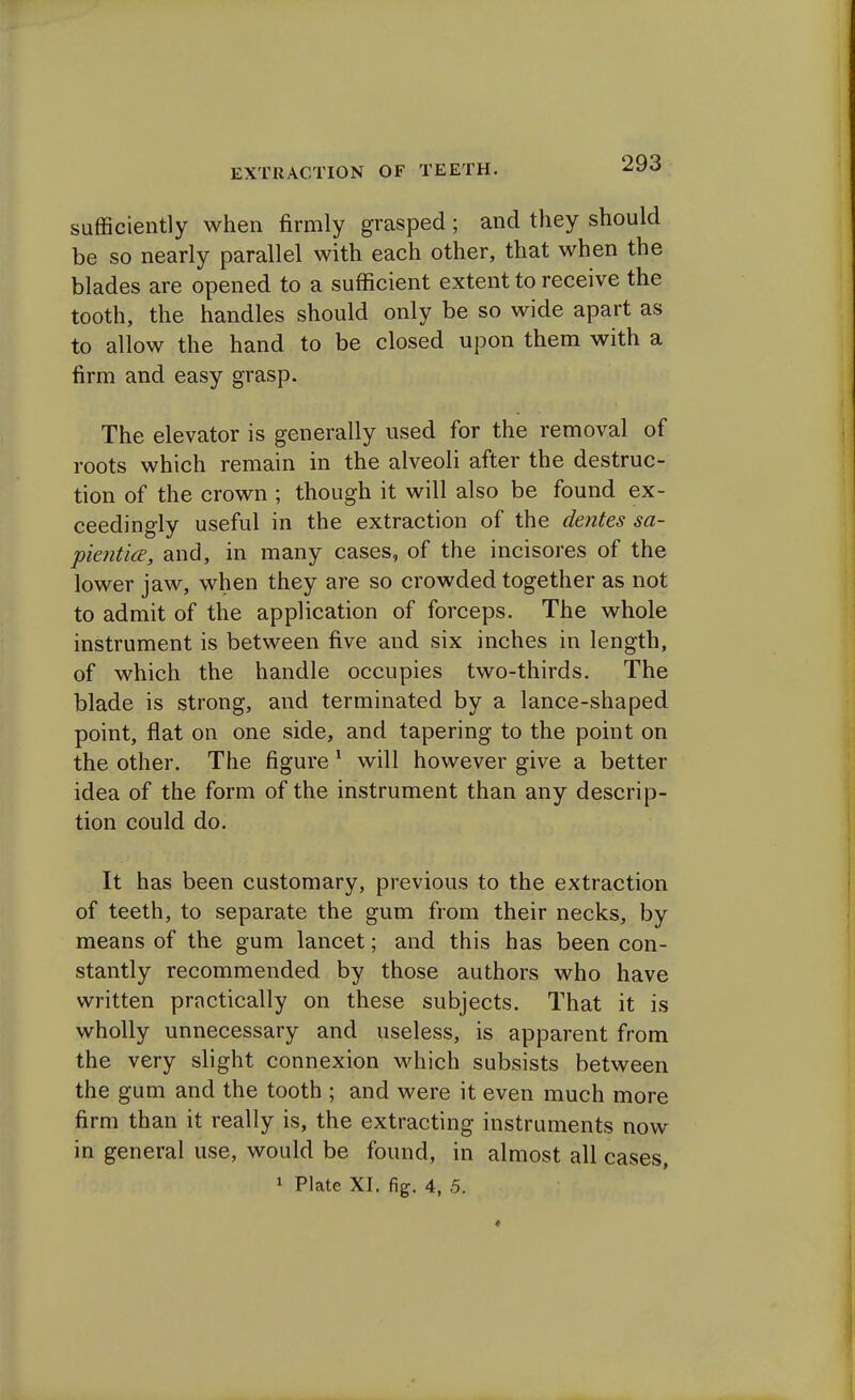 sufficiently when firmly grasped; and they should be so nearly parallel with each other, that when the blades are opened to a sufficient extent to receive the tooth, the handles should only be so wide apart as to allow the hand to be closed upon them with a firm and easy grasp. The elevator is generally used for the removal of roots which remain in the alveoli after the destruc- tion of the crown ; though it will also be found ex- ceedingly useful in the extraction of the dentes sa- pientice, and, in many cases, of the incisores of the lower jaw, when they are so crowded together as not to admit of the application of forceps. The whole instrument is between five and six inches in length, of which the handle occupies two-thirds. The blade is strong, and terminated by a lance-shaped point, flat on one side, and tapering to the point on the other. The figure 1 will however give a better idea of the form of the instrument than any descrip- tion could do. It has been customary, previous to the extraction of teeth, to separate the gum from their necks, by means of the gum lancet; and this has been con- stantly recommended by those authors who have written practically on these subjects. That it is wholly unnecessary and useless, is apparent from the very slight connexion which subsists between the gum and the tooth ; and were it even much more firm than it really is, the extracting instruments now in general use, would be found, in almost all cases, 1 Plate XI. fig. 4, 5.