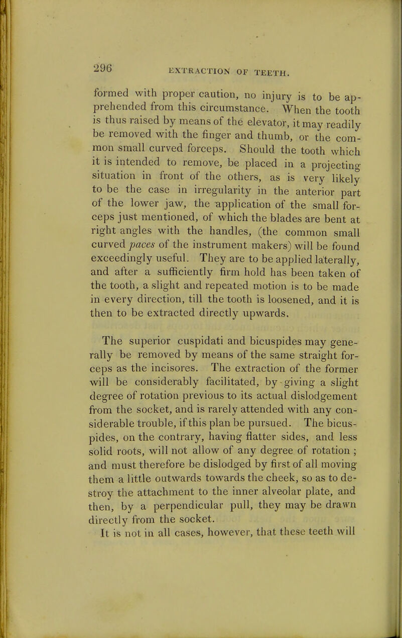 formed with proper caution, no injury is to be ap- prehended from this circumstance. When the tooth is thus raised by means of the elevator, it may readily be removed with the finger and thumb, or the com- mon small curved forceps. Should the tooth which it is intended to remove, be placed in a projecting situation in front of the others, as is very likely to be the case in irregularity in the anterior part of the lower jaw, the application of the small for- ceps just mentioned, of which the blades are bent at right angles with the handles, (the common small curved paces of the instrument makers) will be found exceedingly useful. They are to be applied laterally, and after a sufficiently firm hold has been taken of the tooth, a slight and repeated motion is to be made in every direction, till the tooth is loosened, and it is then to be extracted directly upwards. The superior cuspidati and bicuspides may gene- rally be removed by means of the same straight for- ceps as the incisores. The extraction of the former will be considerably facilitated, by giving a slight degree of rotation previous to its actual dislodgement from the socket, and is rarely attended with any con- siderable trouble, if this plan be pursued. The bicus- pides, on the contrary, having flatter sides, and less solid roots, will not allow of any degree of rotation ; and must therefore be dislodged by first of all moving them a little outwards towards the cheek, so as to de- stroy the attachment to the inner alveolar plate, and then, by a perpendicular pull, they may be drawn directly from the socket. It is not in all cases, however, that these teeth will