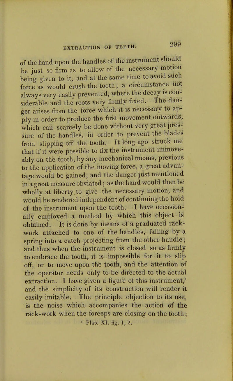 of the hand upon the handles of the instrument should be just so firm as to allow of the necessary motion being given to it, and at the same time to avoid such force as would crush the tooth; a circumstance not always very easily prevented, where the decay is con- siderable and the roots very firmly fixed. The dan- ger arises from the force which it is necessary to ap- ply in order to produce the first movement outwards, which can scarcely be done without very great pres- sure of the handles, in order to prevent the blades from slipping off the tooth. It long ago struck me that if it were possible to fix the instrument immove- ably on the tooth, by any mechanical means, previous to the application of the moving force, a great advan- tage would be gained, and the danger just mentioned in a great measure obviated; as the hand would then be wholly at liberty,to give the necessary motion, and would be rendered independent of continuing the hold of the instrument upon the tooth. I have occasion- ally employed a method by which this object is obtained. It is done by means of a graduated rack- work attached to one of the handles, falling by a spring into a catch projecting from the other handle; and thus when the instrument is closed so as firmly to embrace the tooth, it is impossible for it to slip off, or to move upon the tooth, and the attention of the operator needs only to be directed to the actual extraction. I have given a figure of this instrument,1 and the simplicity of its construction will render it easily imitable. The principle objection to its use, is the noise which accompanies the action of the rack-work when the forceps are closing on the tooth;