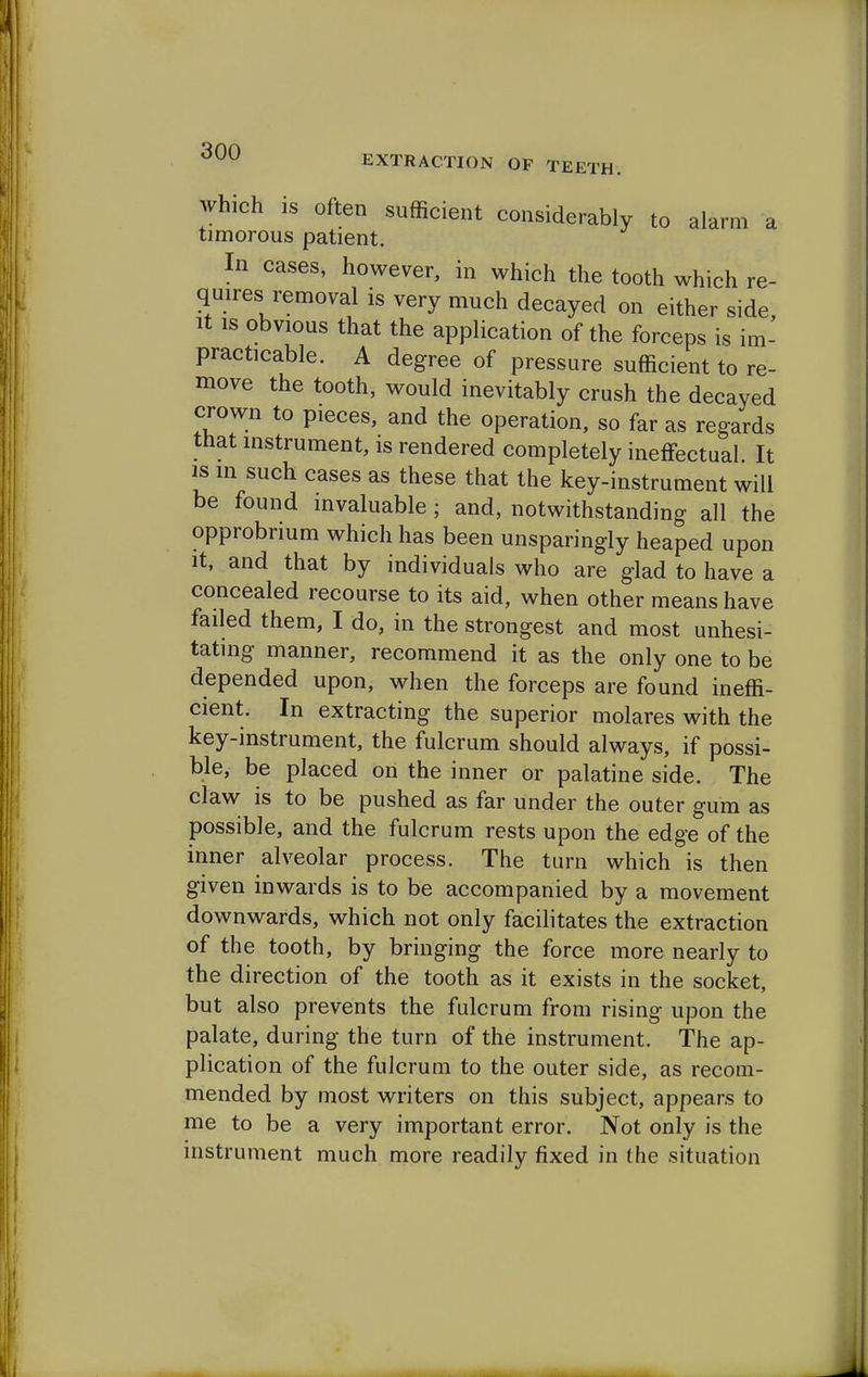 which is often sufficient considerably to alarm a timorous patient. In cases, however, in which the tooth which re- quires removal is very much decayed on either side, it is obvious that the application of the forceps is im- practicable. A degree of pressure sufficient to re- move the tooth, would inevitably crush the decayed crown to pieces, and the operation, so far as regards that instrument, is rendered completely ineffectual. It is in such cases as these that the key-instrument will be found invaluable ; and, notwithstanding all the opprobrium which has been unsparingly heaped upon it, and that by individuals who are glad to have a concealed recourse to its aid, when other means have failed them, I do, in the strongest and most unhesi- tating manner, recommend it as the only one to be depended upon, when the forceps are found ineffi- cient. In extracting the superior molares with the key-instrument, the fulcrum should always, if possi- ble, be placed on the inner or palatine side. The claw is to be pushed as far under the outer gum as possible, and the fulcrum rests upon the edge of the inner alveolar process. The turn which is then given inwards is to be accompanied by a movement downwards, which not only facilitates the extraction of the tooth, by bringing the force more nearly to the direction of the tooth as it exists in the socket, but also prevents the fulcrum from rising upon the palate, during the turn of the instrument. The ap- plication of the fulcrum to the outer side, as recom- mended by most writers on this subject, appears to me to be a very important error. Not only is the instrument much more readily fixed in the situation