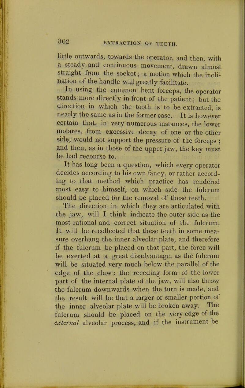 little outwards, towards the operator, and then, with a steady and continuous movement, drawn almost straight from the socket; a motion which the incli- nation of the handle will greatly facilitate. In using the common bent forceps, the operator stands more directly in front of the patient; but the direction in which the tooth is to be extracted, is nearly the same as in the former case. It is however certain that, in very numerous instances, the lower molares, from excessive decay of one or the other side, would not support the pressure of the forceps ; and then, as in those of the upper jaw, the key must be had recourse to. It has long been a question, which every operator decides according to his own fancy, or rather accord- ing to that method which practice has rendered most easy to himself, on which side the fulcrum should be placed for the removal of these teeth. The direction in which they are articulated with the jaw, will I think indicate the outer side as the most rational and correct situation of the fulcrum. It will be recollected that these teeth in some mea- sure overhang the inner alveolar plate, and therefore if the fulcrum be placed on that part, the force will be exerted at a great disadvantage, as the fulcrum will be situated very much below the parallel of the edge of the claw: the receding form of the lower part of the internal plate of the jaw, will also throw the fulcrum downwards when the turn is made, and the result will be that a larger or smaller portion of the inner alveolar plate will be broken away. The fulcrum should be placed on the very edge of the external alveolar process, and if the instrument be