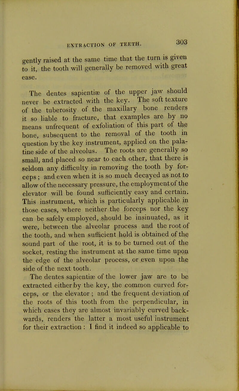 gently raised at the same time that the turn is given to it, the tooth will generally be removed with great ease. The dentes sapientiae of the upper jaw should never be extracted with the key. The soft texture of the tuberosity of the maxillary bone renders it so liable to fracture, that examples are by no means unfrequent of exfoliation of this part of the bone, subsequent to the removal of the tooth in question by the key instrument, applied on the pala- tine side of the alveolus. The roots are generally so small, and placed so near to each other, that there is seldom any difficulty in removing the tooth by for- ceps ; and even when it is so much decayed as not to allow of the necessary pressure, the employment of the elevator will be found sufficiently easy and certain. This instrument, which is particularly applicable in those cases, where neither the forceps nor the key can be safely employed, should be insinuated, as it were, between the alveolar process and the root of the tooth, and when sufficient hold is obtained of the sound part of the root, it is to be turned out of the socket, resting the instrument at the same time upon the edge of the alveolar process, or even upon the side of the next tooth. The dentes sapientise of the lower jaw are to be extracted either by the key, the common curved for- ceps, or the elevator ; and the frequent deviation of the roots of this tooth from the perpendicular, in which cases they are almost invariably curved back- wards, renders the latter a most useful instrument for their extraction : I find it indeed so applicable to