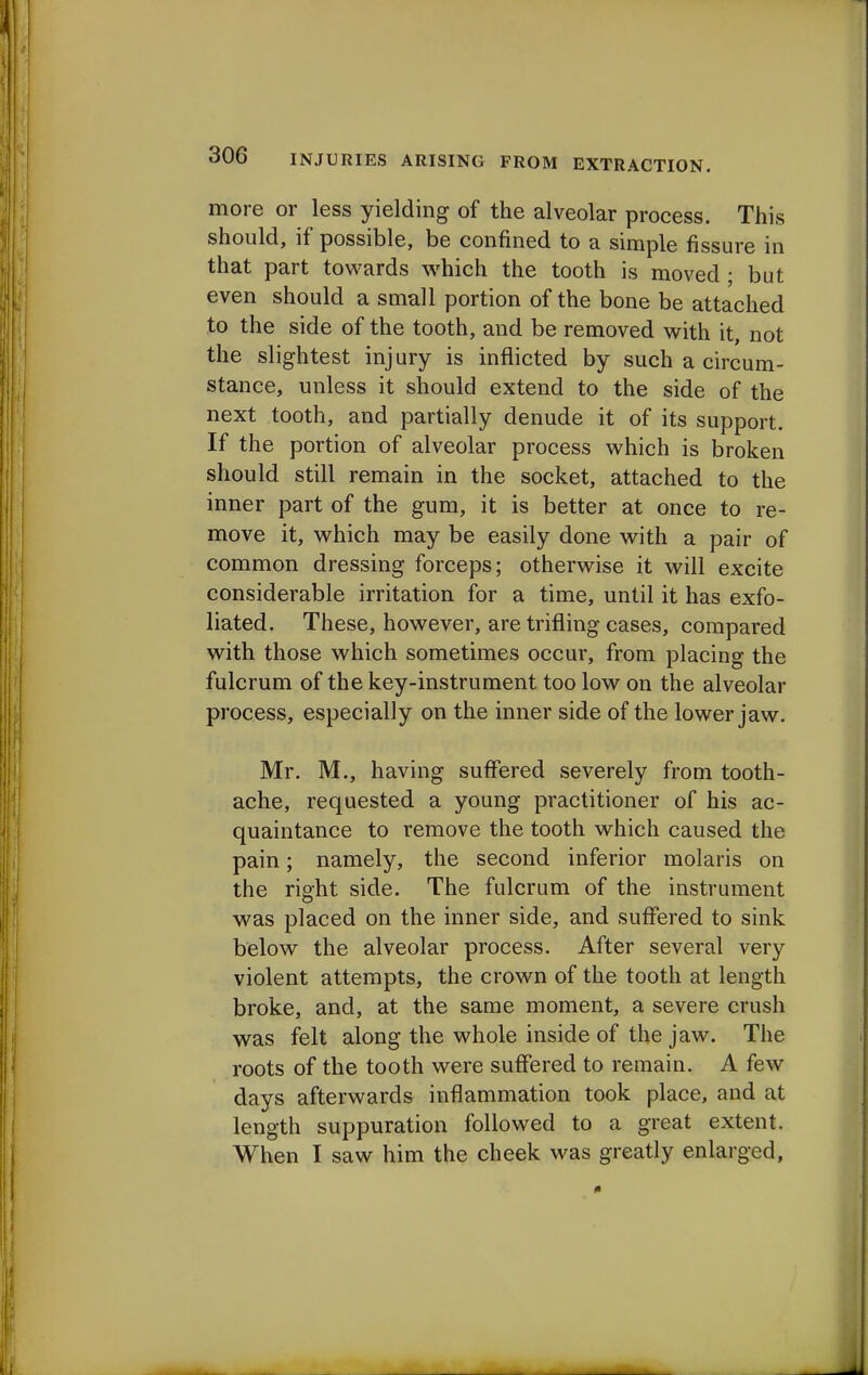 more or less yielding of the alveolar process. This should, if possible, be confined to a simple fissure in that part towards which the tooth is moved ; but even should a small portion of the bone be attached to the side of the tooth, and be removed with it, not the slightest injury is inflicted by such a circum- stance, unless it should extend to the side of the next tooth, and partially denude it of its support. If the portion of alveolar process which is broken should still remain in the socket, attached to the inner part of the gum, it is better at once to re- move it, which may be easily done with a pair of common dressing forceps; otherwise it will excite considerable irritation for a time, until it has exfo- liated. These, however, are trifling cases, compared with those which sometimes occur, from placing the fulcrum of the key-instrument too low on the alveolar process, especially on the inner side of the lower jaw. Mr. M., having suffered severely from tooth- ache, requested a young practitioner of his ac- quaintance to remove the tooth which caused the pain; namely, the second inferior molaris on the right side. The fulcrum of the instrument was placed on the inner side, and suffered to sink below the alveolar process. After several very violent attempts, the crown of the tooth at length broke, and, at the same moment, a severe crush was felt along the whole inside of the jaw. The roots of the tooth were suffered to remain. A few days afterwards inflammation took place, and at length suppuration followed to a great extent. When I saw him the cheek was greatly enlarged,