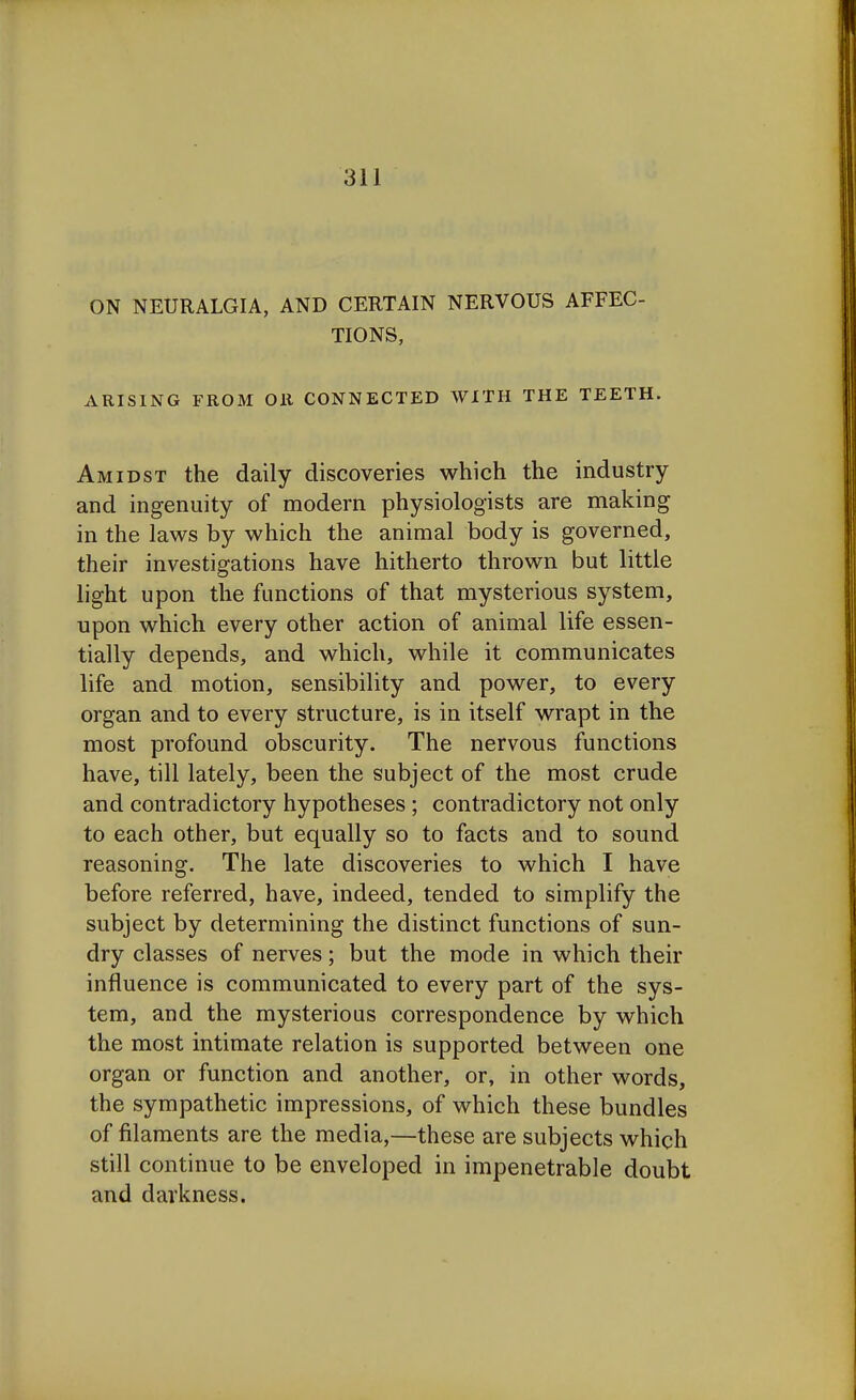 ON NEURALGIA, AND CERTAIN NERVOUS AFFEC- TIONS, ARISING FROM OR CONNECTED WITH THE TEETH. Amidst the daily discoveries which the industry and ingenuity of modern physiologists are making in the laws by which the animal body is governed, their investigations have hitherto thrown but little light upon the functions of that mysterious system, upon which every other action of animal life essen- tially depends, and which, while it communicates life and motion, sensibility and power, to every organ and to every structure, is in itself wrapt in the most profound obscurity. The nervous functions have, till lately, been the subject of the most crude and contradictory hypotheses; contradictory not only to each other, but equally so to facts and to sound reasoning. The late discoveries to which I have before referred, have, indeed, tended to simplify the subject by determining the distinct functions of sun- dry classes of nerves; but the mode in which their influence is communicated to every part of the sys- tem, and the mysterious correspondence by which the most intimate relation is supported between one organ or function and another, or, in other words, the sympathetic impressions, of which these bundles of filaments are the media,—these are subjects which still continue to be enveloped in impenetrable doubt and darkness.