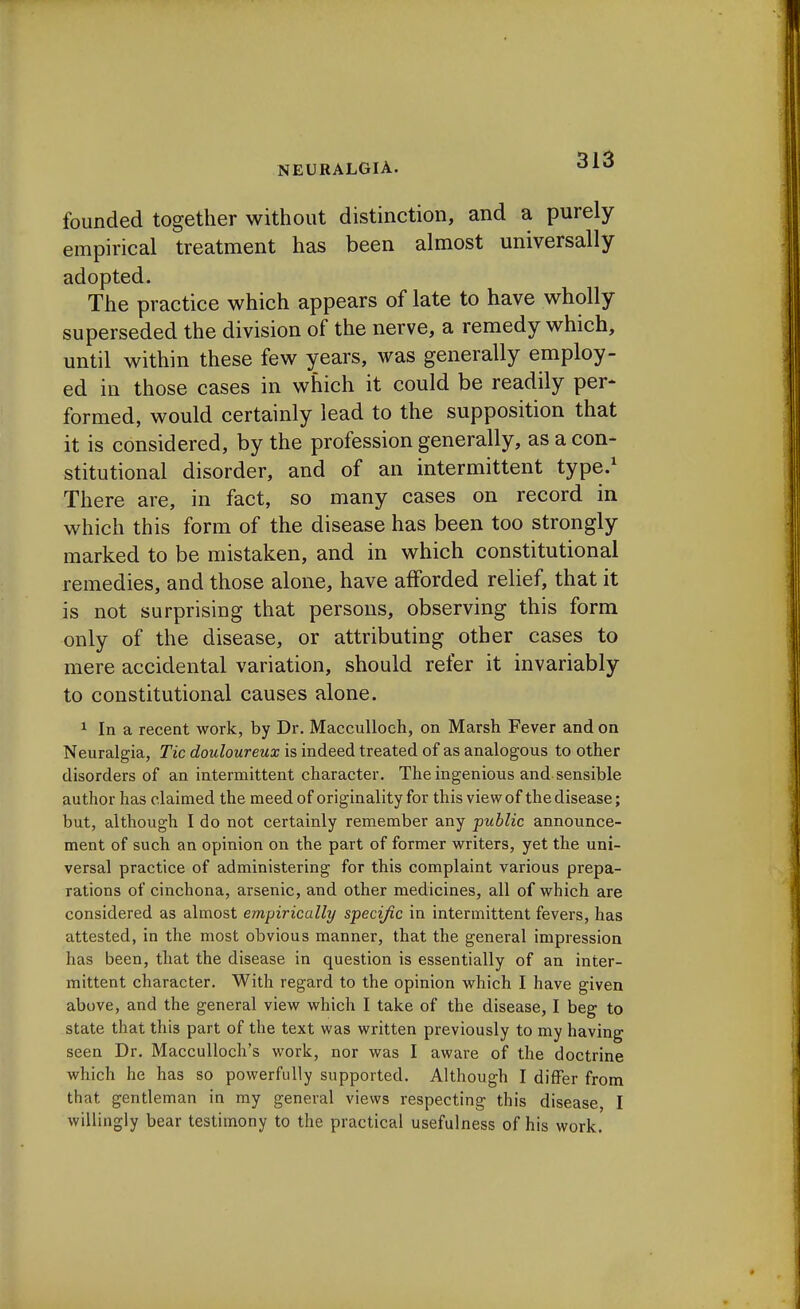 founded together without distinction, and a purely- empirical treatment has been almost universally adopted. The practice which appears of late to have wholly superseded the division of the nerve, a remedy which, until within these few years, was generally employ- ed in those cases in which it could be readily per- formed, would certainly lead to the supposition that it is considered, by the profession generally, as a con- stitutional disorder, and of an intermittent type.1 There are, in fact, so many cases on record in which this form of the disease has been too strongly marked to be mistaken, and in which constitutional remedies, and those alone, have afforded relief, that it is not surprising that persons, observing this form only of the disease, or attributing other cases to mere accidental variation, should refer it invariably to constitutional causes alone. 1 In a recent work, by Dr. Macculloeh, on Marsh Fever and on Neuralgia, Tic douloureux is indeed treated of as analogous to other disorders of an intermittent character. The ingenious and sensible author has claimed the meed of originality for this view of the disease; but, although I do not certainly remember any public announce- ment of such an opinion on the part of former writers, yet the uni- versal practice of administering for this complaint various prepa- rations of cinchona, arsenic, and other medicines, all of which are considered as almost empirically specific in intermittent fevers, has attested, in the most obvious manner, that the general impression has been, that the disease in question is essentially of an inter- mittent character. With regard to the opinion which I have given above, and the general view which I take of the disease, I beg to state that this part of the text was written previously to my having seen Dr. Macculloch's work, nor was I aware of the doctrine which he has so powerfully supported. Although I differ from that gentleman in my general views respecting this disease, I willingly bear testimony to the practical usefulness of his work.