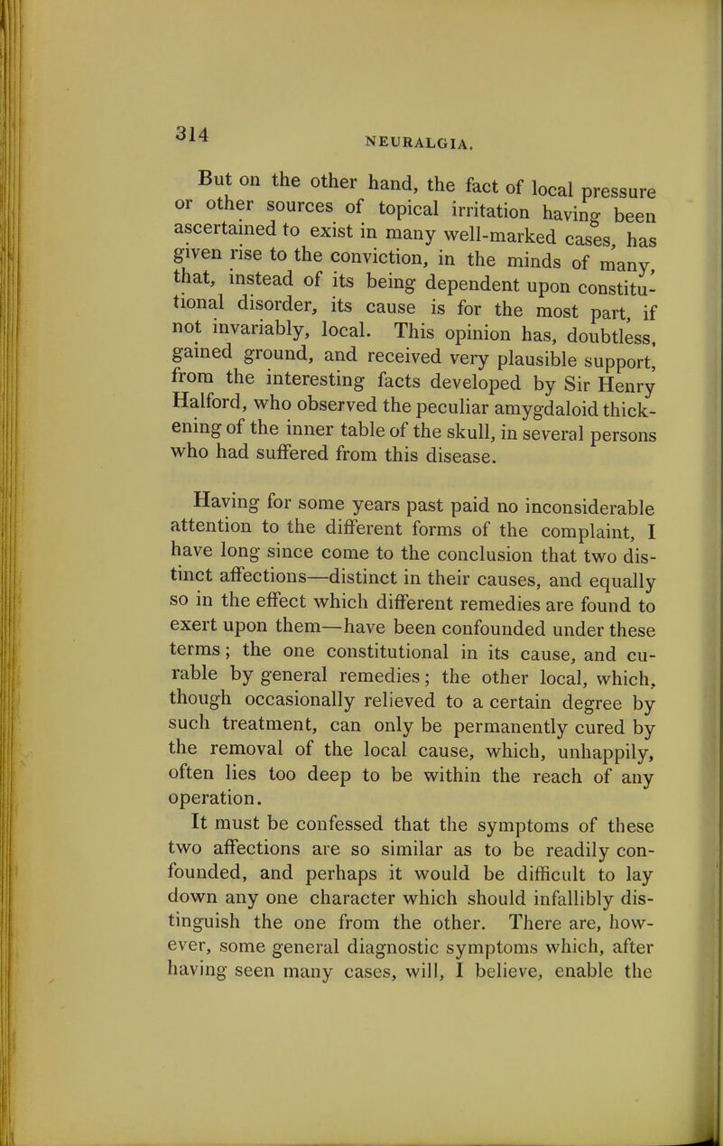 But on the other hand, the fact of local pressure or other sources of topical irritation having been ascertained to exist in many well-marked cases has given rise to the conviction, in the minds of many that, instead of its being dependent upon constitu- tional disorder, its cause is for the most part if not invariably, local. This opinion has, doubtless, gained ground, and received very plausible support, from the interesting facts developed by Sir Henry Halford, who observed the peculiar amygdaloid thick- ening of the inner table of the skull, in several persons who had suffered from this disease. Having for some years past paid no inconsiderable attention to the different forms of the complaint, I have long since come to the conclusion that two dis- tinct affections—distinct in their causes, and equally so in the effect which different remedies are found to exert upon them—have been confounded under these terms; the one constitutional in its cause, and cu- rable by general remedies; the other local, which, though occasionally relieved to a certain degree by such treatment, can only be permanently cured by the removal of the local cause, which, unhappily, often lies too deep to be within the reach of any operation. It must be confessed that the symptoms of these two affections are so similar as to be readily con- founded, and perhaps it would be difficult to lay down any one character which should infallibly dis- tinguish the one from the other. There are, how- ever, some general diagnostic symptoms which, after having seen many cases, will, I believe, enable the