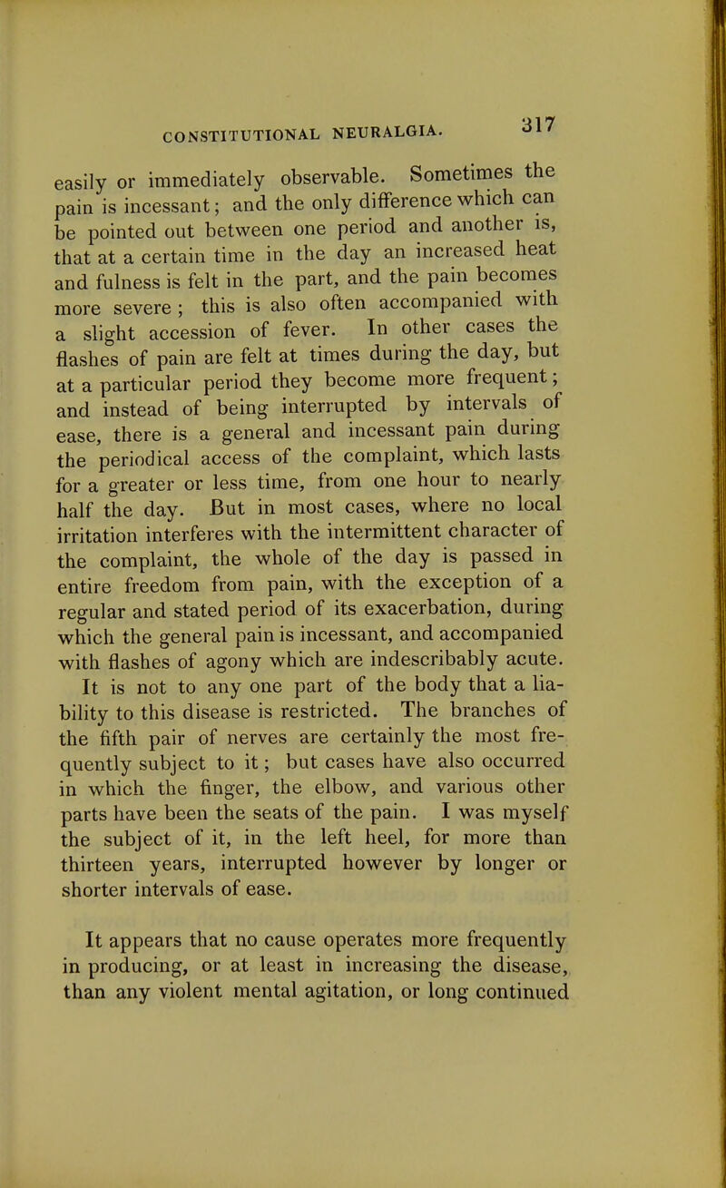 easily or immediately observable. Sometimes the pain is incessant; and the only difference which can be pointed out between one period and another is, that at a certain time in the day an increased heat and fulness is felt in the part, and the pain becomes more severe ; this is also often accompanied with a slight accession of fever. In other cases the flashes of pain are felt at times during the day, but at a particular period they become more frequent; and instead of being interrupted by intervals of ease, there is a general and incessant pain during the periodical access of the complaint, which lasts for a greater or less time, from one hour to nearly half the day. But in most cases, where no local irritation interferes with the intermittent character of the complaint, the whole of the day is passed in entire freedom from pain, with the exception of a regular and stated period of its exacerbation, during which the general pain is incessant, and accompanied with flashes of agony which are indescribably acute. It is not to any one part of the body that a lia- bility to this disease is restricted. The branches of the fifth pair of nerves are certainly the most fre- quently subject to it; but cases have also occurred in which the finger, the elbow, and various other parts have been the seats of the pain. I was myself the subject of it, in the left heel, for more than thirteen years, interrupted however by longer or shorter intervals of ease. It appears that no cause operates more frequently in producing, or at least in increasing the disease, than any violent mental agitation, or long continued