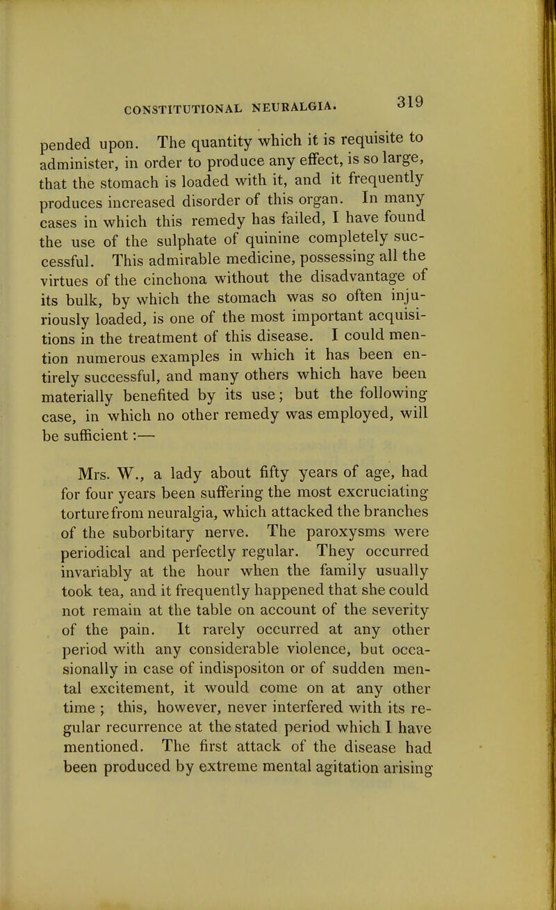 pended upon. The quantity which it is requisite to administer, in order to produce any effect, is so large, that the stomach is loaded with it, and it frequently produces increased disorder of this organ. In many cases in which this remedy has failed, I have found the use of the sulphate of quinine completely suc- cessful. This admirable medicine, possessing all the virtues of the cinchona without the disadvantage of its bulk, by which the stomach was so often inju- riously loaded, is one of the most important acquisi- tions in the treatment of this disease. I could men- tion numerous examples in which it has been en- tirely successful, and many others which have been materially benefited by its use; but the following case, in which no other remedy was employed, will be sufficient:— Mrs. W., a lady about fifty years of age, had for four years been suffering the most excruciating- torture from neuralgia, which attacked the branches of the suborbitary nerve. The paroxysms were periodical and perfectly regular. They occurred invariably at the hour when the family usually took tea, and it frequently happened that she could not remain at the table on account of the severity of the pain. It rarely occurred at any other period with any considerable violence, but occa- sionally in case of indispositon or of sudden men- tal excitement, it would come on at any other time ; this, however, never interfered with its re- gular recurrence at the stated period which I have mentioned. The first attack of the disease had been produced by extreme mental agitation arising