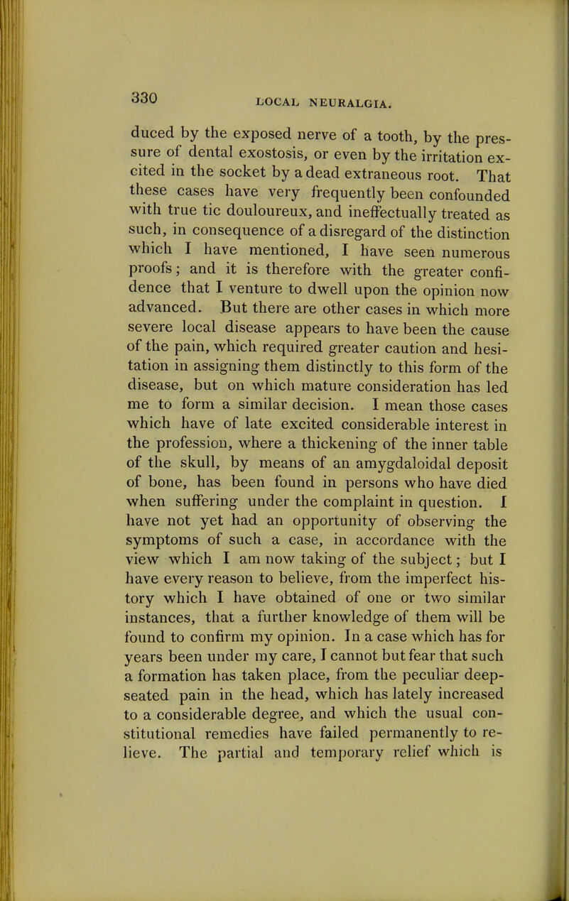 duced by the exposed nerve of a tooth, by the pres- sure of dental exostosis, or even by the irritation ex- cited in the socket by a dead extraneous root. That these cases have very frequently been confounded with true tic douloureux, and ineffectually treated as such, in consequence of a disregard of the distinction which I have mentioned, I have seen numerous proofs; and it is therefore with the greater confi- dence that I venture to dwell upon the opinion now advanced. But there are other cases in which more severe local disease appears to have been the cause of the pain, which required greater caution and hesi- tation in assigning them distinctly to this form of the disease, but on which mature consideration has led me to form a similar decision. I mean those cases which have of late excited considerable interest in the profession, where a thickening of the inner table of the skull, by means of an amygdaloidal deposit of bone, has been found in persons who have died when suffering under the complaint in question. I have not yet had an opportunity of observing the symptoms of such a case, in accordance with the view which I am now taking of the subject; but I have every reason to believe, from the imperfect his- tory which I have obtained of one or two similar instances, that a further knowledge of them will be found to confirm my opinion. In a case which has for years been under my care, I cannot but fear that such a formation has taken place, from the peculiar deep- seated pain in the head, which has lately increased to a considerable degree, and which the usual con- stitutional remedies have failed permanently to re- lieve. The partial and temporary relief which is