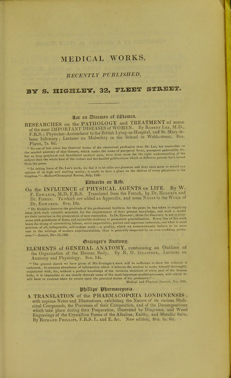 MEDTCAL WORKS, RECENTLY PUBLISHED, BY S. HICtHMY, 32, FLEET STREET iiec on SDtseaisrs of ?lS3omen, RESEARCHES on the PATHOLOGY and TREATMENT of some of the most IMPORTANT DISEASES of WOMEN. By Robert Lee M.D., F R.S.; Physician-Accoucheur to the British Lying-in-Hospital and St. Mary-le- bone Infirmary ; Lecturer on Midwifery in the School in Webb-street. 8vo. Plates, 7s. 6d.  No one of late years has deserved better of the obstetrical profession than Dr. Lee, his researches on the morbid anatomy of that disease, which under the name of puerperal fever, puerperal peritonitis,_&c. has so long perplexed and bewildered medical men, have done more for the right understanding of the subject than the whole host of the violent and hot-headed publications which at different periods have issued from the press.  In taking leave of Dr. Lee's work, we feel it to be alike our pleasure and duty once more to record our opinion of its high and sterling merits ; it ousht to have a place on the shelves of every physician in the kingdom.—Jlfedico-Cnirurfficol Review, July, 1S33. IB&toartis on ILtfe. On the INFLUENCE of PHYSICAL AGENTS on LIFE. By W. P. Edwards, M.D. F.R.S. Translated from the French, by Dr. Hodgkin and Dr. Fisher. To which are added an Appendix, and some Notes to the Work of Dr. Edwards. 8vo. 16s.  Dr. Hodgkin deserves the gratitude of his professional brethren for the pains he has taken in supplying them 'with such valuable materials for the improvement of their present knowledge, and such a model for their imitation in the prosecution of new researches. In Dr. Edwards', thirst for discovery is not synony- mous with greediness of fame, and invincible tendency to premature generalization. Every line of his work bears the stamp of unremitting labour, strict impartiality, patient and sagacious induction, and what is most precious of all, indisputable, self-evident truth — a quality, which we conscientiously believe to he more rare in the writings of modern experimentalists, than is generally suspected by an over-confiding profes- sion.—Lancet, Dec. 15,1332. ©Hunger's 9natomg. ELEMENTS of GENERAL ANATOMY, containing an Outline of the Organization of the Human Body. By R. D. Grainger, Lecturer on Anatomy and Physiology. 8vo. 14s. The general sketch we have given of Mr. Grainger's work will be sufficient to show the subjects it embraces. It contains abundance of information which it behoves the student to make himself thoroughly acquainted with, for, without a perfect kuowledge of the intimate structure of every part of the human body, it is impossible to see clearly through many of the most important morbid processes, with which he will have to contend when he enters upon the practical duties of his profession.— Medical and Physical Journal, ATor.1S29. HjilltpB' ^fjartnacopoeta. A TRANSLATION of the PHARMACOPOEIA LONDINENSIS ; with copious Notes and Illustrations, exhibiting the Nature of its various Medi- cinal Compounds, the Processes of their Composition, and of the Decompositions which take place during their Preparation, illustrated by Diagrams, and Wood Engravings of the Crystalline Forms of the Alkaline, Earthy, and Metallic Salts. ByDRiCHARD Phillips, F.R.S. L. and E. Sue. New edition, 8vo. 85. 6d.