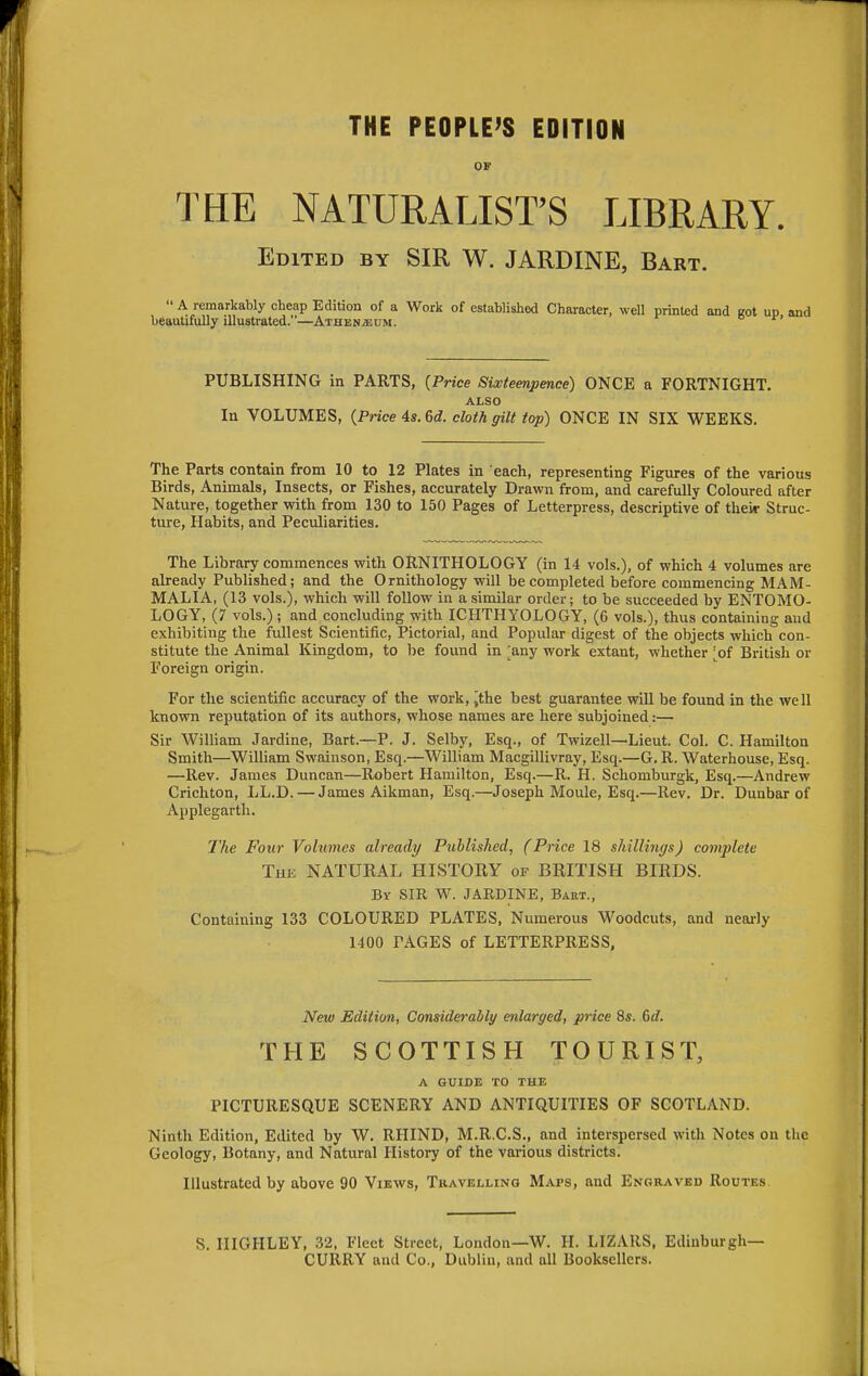 THE PEOPLE'S EDITION OF THE NATURALIST'S LIBRARY. Edited by SIR W. JARDINE, Bart.  A remarkably cheap Edition of a Work of established Character, well printed and cot up and beautifully illustrated.—Athen;eum. ° r' PUBLISHING in PARTS, (Price Sixteenpence) ONCE a FORTNIGHT. ALSO In VOLUMES, (Price 4s. Gd. cloth gilt top) ONCE IN SIX WEEKS. The Parts contain from 10 to 12 Plates in each, representing Figures of the various Birds, Animals, Insects, or Fishes, accurately Drawn from, and carefully Coloured after Nature, together with from 130 to 150 Pages of Letterpress, descriptive of their Struc- ture, Habits, and Peculiarities. The Library commences with ORNITHOLOGY (in 14 vols.), of which 4 volumes are already Published; and the Ornithology will be completed before commencing MAM- MALIA, (13 vols.), which will follow in a similar order; to be succeeded by ENTOMO- LOGY, (7 vols.) ; and concluding with ICHTHYOLOGY, (6 vols.), thus containing and exhibiting the fullest Scientific, Pictorial, and Popular digest of the objects which con- stitute the Animal Kingdom, to be found in ;any work extant, whether ;of British or Foreign origin. For the scientific accuracy of the work, >the best guarantee will be found in the well known reputation of its authors, whose names are here subjoined:— Sir William Jardine, Bart.—P. J. Selby, Esq., of Twizell—Lieut. Col. C. Hamilton Smith—William Swainson, Esq.—William Macgillivray, Esq.—G. R. Waterhouse, Esq. —Rev. James Duncan—Robert Hamilton, Esq.—R. H. Schomburgk, Esq.—Andrew Crichton, LL.D.—James Aikman, Esq.—Joseph Moule, Esq.—Rev. Dr. Dunbar of Applegarth. The Four Volumes already Published, (Price 18 shillings) complete The NATURAL HISTORY of BRITISH BIRDS. By SIR W. JARDINE, Bart., Containing 133 COLOURED PLATES, Numerous Woodcuts, and nearly 1400 FAGES of LETTERPRESS, New Edition, Considerably enlarged, price 8s. 6d. THE SCOTTISH TOURIST, A GUIDE TO THE PICTURESQUE SCENERY AND ANTIQUITIES OF SCOTLAND. Ninth Edition, Edited by W. RHIND, M.R.C.S., and interspersed with Notes on the Geology, Botany, and Natural History of the various districts. Illustrated by above 90 Views, Travelling Maps, and Engraved Routes. S. IIIGHLEY, 32, Fleet Street, London—W. H. LIZAltS, Edinburgh— CURRY and Co., Dublin, and all Booksellers.