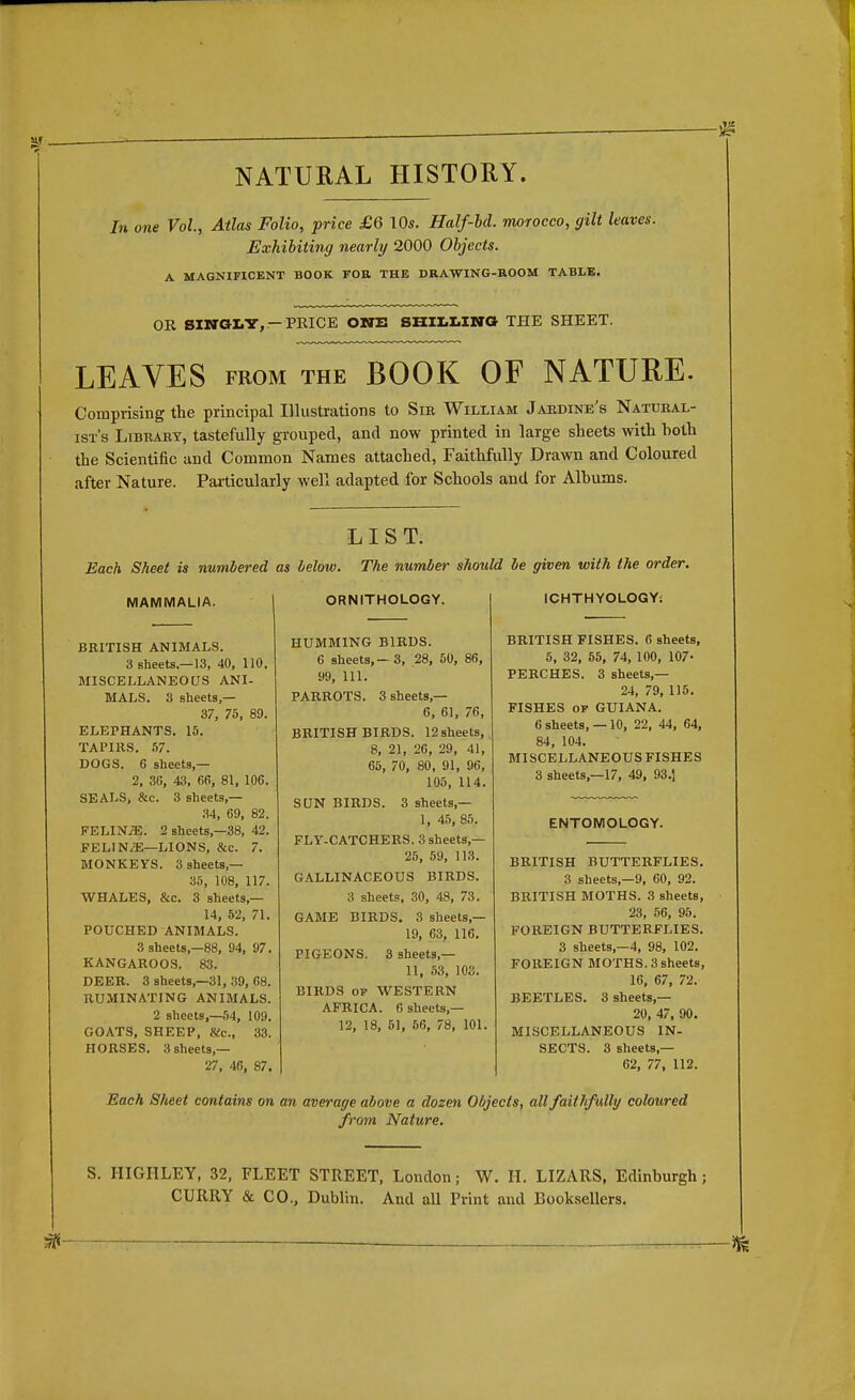 NATURAL HISTORY. In one Vol., Atlas Folio, price £6 \0s. Half-bd. morocco, gilt leaves. Exhibiting nearly 2000 Objects. A MAGNIFICENT BOOK FOR. THE DRAWING-ROOM TABLE. OR SINGLY,-PRICE ONE SHILLING THE SHEET. LEAVES from the BOOK OF NATURE. Comprising the principal Illustrations to Sir William Jardine's Natural- ist's Library, tastefully grouped, and now printed in large sheets with hoth the Scientific and Common Names attached, Faithfully Drawn and Coloured after Nature. Particularly well adapted for Schools and for Albums. LIST. Each Sheet is numbered as Mow. The number should be given with the order. MAMMALIA. BRITISH ANIMALS. 3 sheets.—13, 40, 110. MISCELLANEOUS ANI- MALS. 3 sheets,— 37, 75, 89. ELEPHANTS. 15. TAPIRS. 57. DOGS. 6 sheets,— 2, 36, 43, 66, 81, 106. SEALS, &c. 3 sheets,— 34, 69, 82. FELINJE. 2 sheets,—38, 42. FELINiE—LIONS, &c. 7. MONKEYS. 3 sheets — 35, 108, 117. WHALES, &c. 3 sheets,— 14, 52, 71. POUCHED ANIMALS. 3 sheets—88, 94, 97. KANGAROOS. 83. DEER. 3 sheets,—31, 39, 68. RUMINATING ANIMALS. 2 sheets,—54, 109. GOATS, SHEEP, Sic, 33. HORSES. 3 sheets,— 27, 46, 87. ORNITHOLOGY. HUMMING BIRDS. 6 sheets, — 3, 28, 50, 86, 99, 111. PARROTS. 3 sheets,— 6, 61, 76, BRITISH BIRDS. 12sheets, 8, 21, 26, 29, 41, 65, 70, 80, 91, 96, 105, 114. SUN BIRDS. 3 sheets — 1, 45, 85. FLY-CATCHERS. 3 sheets,— 25, 59, 113. GALLINACEOUS BIRDS. 3 sheets, 30, 48, 73. GAME BIRDS. 3 sheets,— 19, 63, 116. PIGEONS. 3 sheets — 11, 53, 103. BIRDS OF WESTERN AFRICA. 6 sheets,— 12, 18, 51, 56, 78, 101. ICHTHYOLOGY: BRITISH FISHES. 6 sheets, 5, 32, 55, 74, 100, 107- PERCHES. 3 sheets,— 24, 79, 115. FISHES op GUIANA. 6 sheets, —10, 22, 44, 64, 84, 104. MISCELLANEOUS FISHES 3 sheets,—17, 49, 93.J ENTOMOLOGY. BRITISH BUTTERFLIES. 3 sheets,—9, 60, 92. BRITISH MOTHS. 3 sheets, 23, 56, 95. FOREIGN BUTTERFLIES. 3 sheets,—4, 98, 102. FOREIGN MOTHS. 3 sheets, 16, 67, 72. BEETLES. 3 sheets,— 20, 47, 90. MISCELLANEOUS IN- SECTS. 3 sheets — 62, 77, 112. Each Sheet contains on an average above a dozen Objects, all faithfallg coloured from Nature. S. IIIGHLEY, 32, FLEET STREET, London; W. H. LIZARS, Edinburgh; CURRY & CO., Dublin. And all Print and Booksellers.