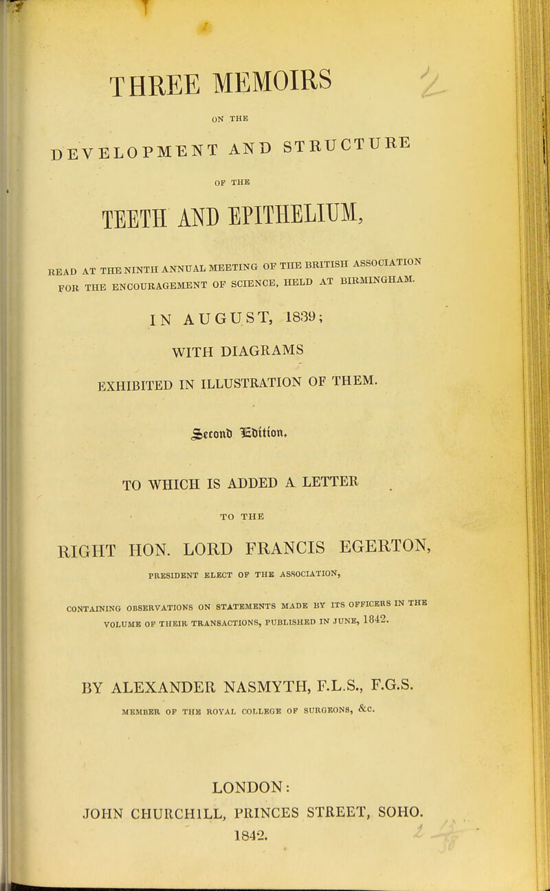 THREE MEMOIRS ON THE DEVELOPMENT AND STRUCTURE OF THE TEETH AND EPITHELIUM, READ AT THE NINTH ANNUAL MEETING OF THE BRITISH ASSOCIATION FOR THE ENCOURAGEMENT OF SCIENCE, HELD AT BIRMINGHAM. IN AUGUST, 1839; WITH DIAGRAMS EXHIBITED IN ILLUSTRATION OF THEM. jifeecont) IS&ttton. TO WHICH IS ADDED A LETTER TO THE RIGHT HON. LORD FRANCIS EGERTON, PRESIDENT ELECT OF THE ASSOCIATION, CONTAINING OBSERVATIONS ON STATEMENTS MADE BY ITS OFFICERS IN THE VOLUME OF THEIR TRANSACTIONS, PUBLISHED IN JUNE, 1842. BY ALEXANDER NASMYTH, F.L.S., F.G.S. MEMBER OF THE ROYAL COLLEGE OF SURGEONS, &C LONDON: JOHN CHURCHILL, PRINCES STREET, SOHO. 1842.