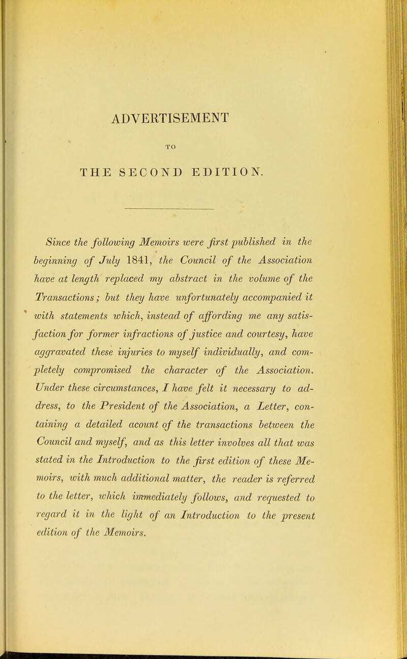 ADVERTISEMENT TO THE SECOND EDITION. Since the following Memoirs were first published in the beginning of July 1841, the Council of the Association have at length replaced my abstract in the volume of the Transactions; but they have unfortunately accompanied it with statements which, instead of affording me any satis- faction for former infractions of justice and courtesy, have aggravated these injuries to myself individually, and com- pletely compromised the character of the Association. Under these circumstances, I have felt it necessary to ad- dress, to the President of the Association, a Letter, con- taining a detailed acount of the transactions between the Council and myself, and as this letter involves all that was stated in the Introduction to the first edition of these Me- moirs, with much additional matter, the reader is referred to the letter, which immediately follows, and requested to regard it in the light of an Introduction to the present edition of the Memoirs.