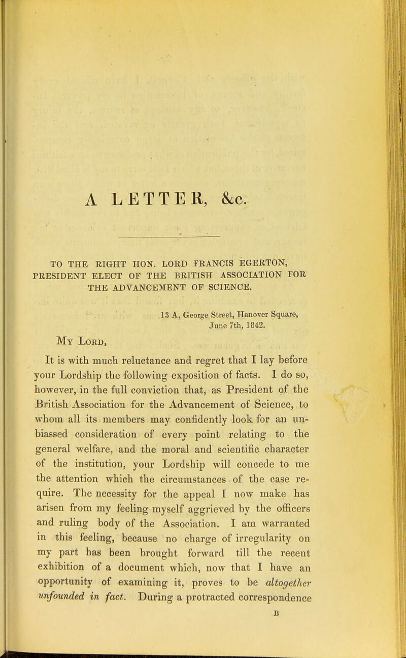 A LETTER, &c. TO THE RIGHT HON. LORD FRANCIS EGERTON, PRESIDENT ELECT OF THE BRITISH ASSOCIATION FOR THE ADVANCEMENT OF SCIENCE. 13 A, George Street, Hanover Square, June 7th, 1842. My Lord, It is with much reluctance and regret that I lay before your Lordship the following exposition of facts. I do so, however, in the full conviction that, as President of the British Association for the Advancement of Science, to whom all its members may confidently look for an un- biassed consideration of every point relating to the general welfare, and the moral and scientific character of the institution, your Lordship will concede to me the attention which the circumstances of the case re- quire. The necessity for the appeal I now make has arisen from my feeling myself aggrieved by the officers and ruling body of the Association. I am warranted in this feeling, because no charge of irregularity on my part has been brought forward till the recent exhibition of a document which, now that I have an opportunity of examining it, proves to be altogether unfounded in fact. During a protracted correspondence B