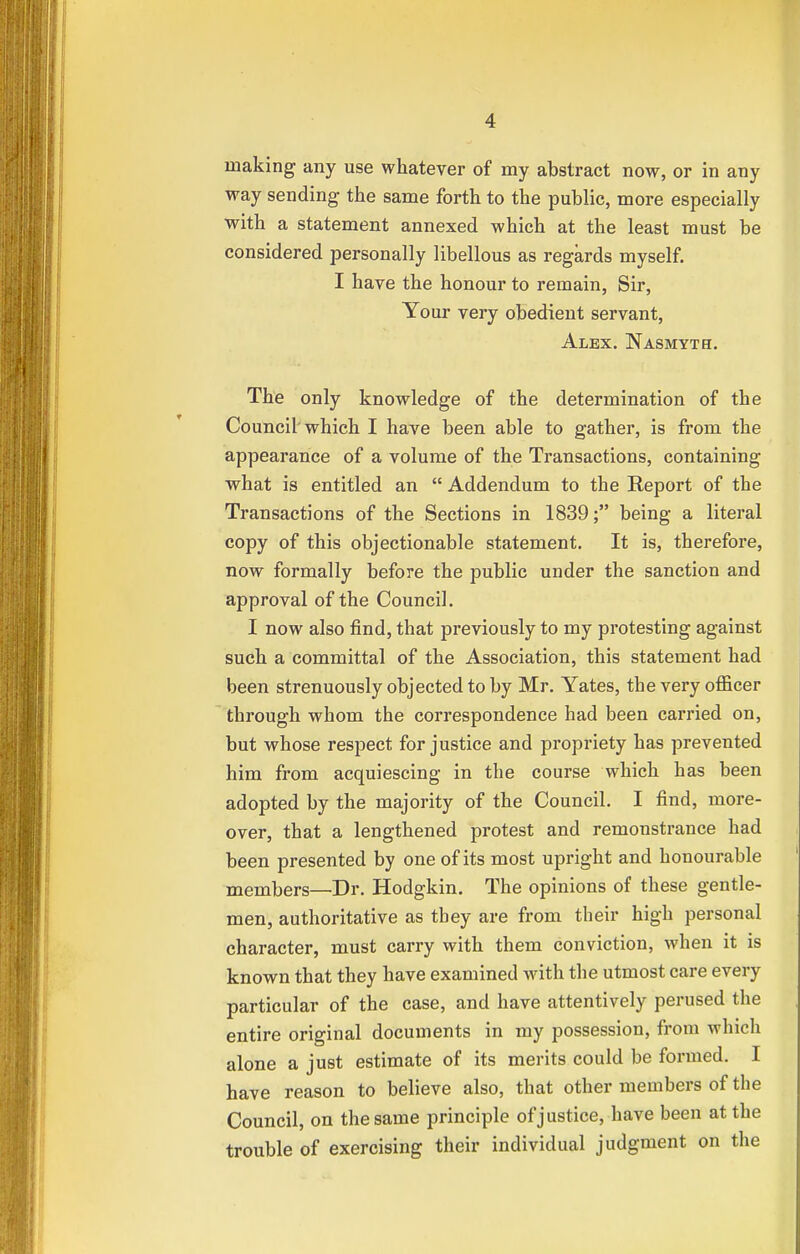 making any use whatever of my abstract now, or in any way sending- the same forth to the public, more especially with a statement annexed which at the least must be considered personally libellous as regards myself. I have the honour to remain, Sir, Your very obedient servant, Alex. Nasmvth. The only knowledge of the determination of the Council which I have been able to gather, is from the appearance of a volume of the Transactions, containing what is entitled an  Addendum to the Report of the Transactions of the Sections in 1839; being a literal copy of this objectionable statement. It is, therefore, now formally before the public under the sanction and approval of the Council. I now also find, that previously to my protesting against such a committal of the Association, this statement had been strenuously objected to by Mr. Yates, the very officer through whom the correspondence had been carried on, but whose respect for justice and propriety has prevented him from acquiescing in the course which has been adopted by the majority of the Council. I find, more- over, that a lengthened protest and remonstrance had been presented by one of its most upright and honourable members—Dr. Hodgkin. The opinions of these gentle- men, authoritative as they are from their high personal character, must carry with them conviction, when it is known that they have examined with the utmost care every particular of the case, and have attentively perused the entire original documents in my possession, from which alone a just estimate of its merits could be formed. I have reason to believe also, that other members of the Council, on the same principle of justice, have been at the trouble of exercising their individual judgment on the