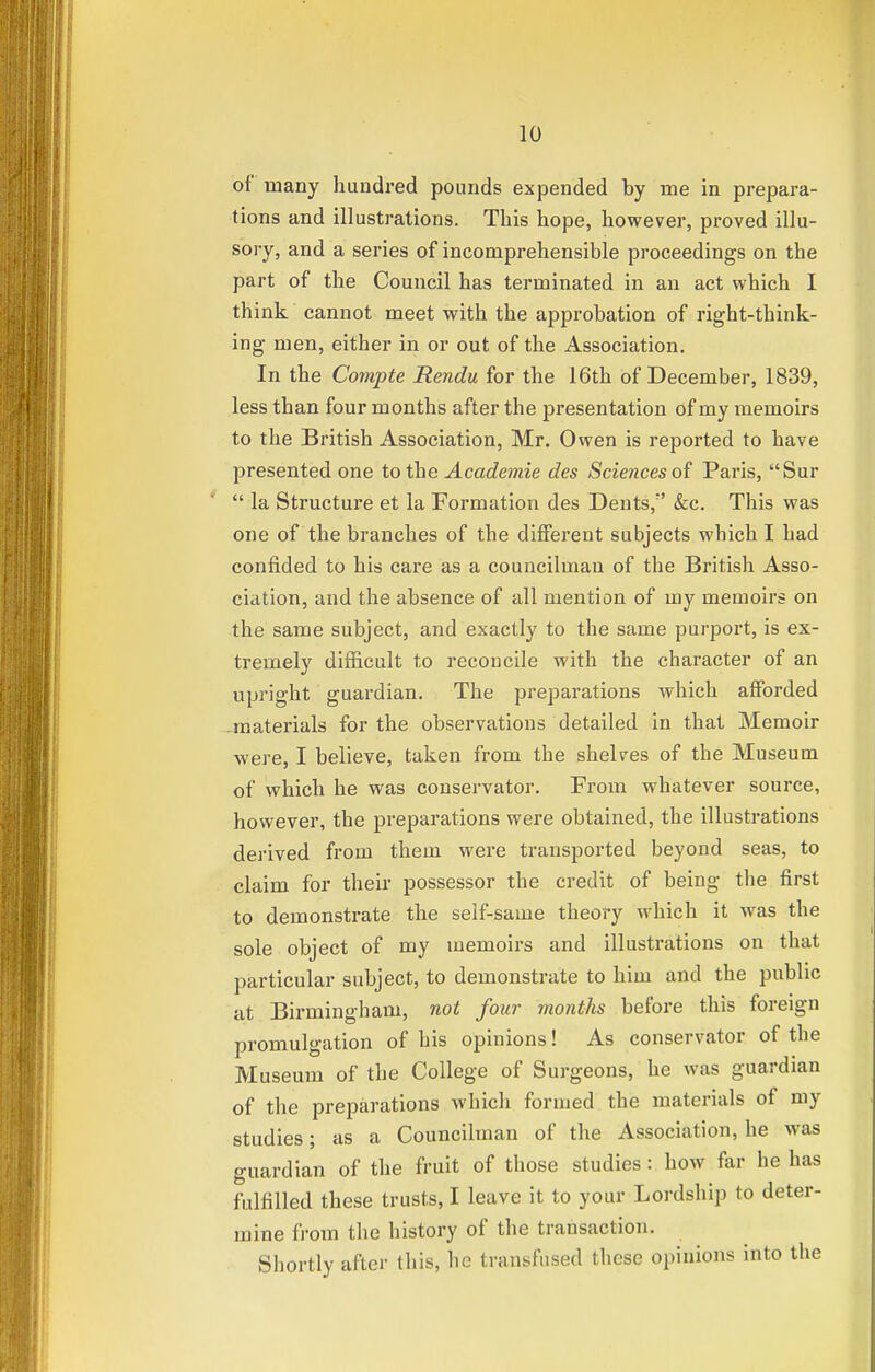 of many hundred pounds expended by me in prepara- tions and illustrations. This hope, however, proved illu- sory, and a series of incomprehensible proceedings on the part of the Council has terminated in an act which I think cannot meet with the approbation of right-think- ing men, either in or out of the Association. In the Compte Rendu for the 16th of December, 1839, less than four months after the presentation of my memoirs to the British Association, Mr. Owen is reported to have presented one to the Academie des Sciences of Paris, Sur  la Structure et la Formation des Dents/' &c. This was one of the branches of the different subjects which I had confided to his care as a councilman of the British Asso- ciation, and the absence of all mention of my memoirs on the same subject, and exactly to the same purport, is ex- tremely difficult to reconcile with the character of an upright guardian. The preparations which afforded -materials for the observations detailed in that Memoir were, I believe, taken from the shelves of the Museum of which he was conservator. From whatever source, however, the preparations were obtained, the illustrations derived from them were transported beyond seas, to claim for their possessor the credit of being the first to demonstrate the self-same theory which it was the sole object of my memoirs and illustrations on that particular subject, to demonstrate to him and the public at Birmingham, not four months before this foreign promulgation of his opinions! As conservator of the Museum of the College of Surgeons, he was guardian of the preparations which formed the materials of my studies; as a Councilman of the Association, he was guardian of the fruit of those studies: how far he has fulfilled these trusts, I leave it to your Lordship to deter- mine from the history of the transaction. Shortly after this, he transfused these opinions into the