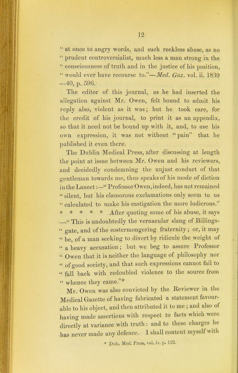  at once to angry words, and such reckless abuse, as no  prudent controversialist, much less a man strong in the  consciousness of truth and in the justice of his position,  would ever have recourse to.—Med. Gaz. vol. ii. 1839 —40, p. 596. The editor of this journal, as he had inserted the allegation against Mr. Owen, felt bound to admit his reply also, violent as it was; but he took care, for the credit of his journal, to print it as an appendix, so that it need not be bound up with it, and, to use his own expression, it was not without  pain that he published it even there. The Dublin Medical Press, after discussing at length the point at issue between Mr. Owen and his reviewers, and decidedly condemning the unjust conduct of that gentleman towards me, thus speaks of his mode of diction in the Lancet:— Professor Owen, indeed, has not remained  silent, but his clamorous exclamations only seem to us  calculated to make his castigation the more ludicrous. * * * * * After quoting some of his abuse, it says « This is undoubtedly the vernacular slang of Billings-  gate, and of the costermongering fraternity; or, it may  be, of a man seeking to divert by ridicule the weight of  a heavy accusation; but we beg to assure Professor  Owen that it is neither the language of philosophy nor  of good society, and that such expressions cannot fail to  fall back with redoubled violence to the source from  whence they came.* Mr. Owen was also convicted by the Reviewer in the Medical Gazette of having fabricated a statement favour- able to his object, and then attributed it to me ; and also of having made assertions with respect to facts which were directly at variance with truth: and to these charges he has never made any defence. 1 shall content myself with * Dub. Med. Press, vol. iv. p. 122.