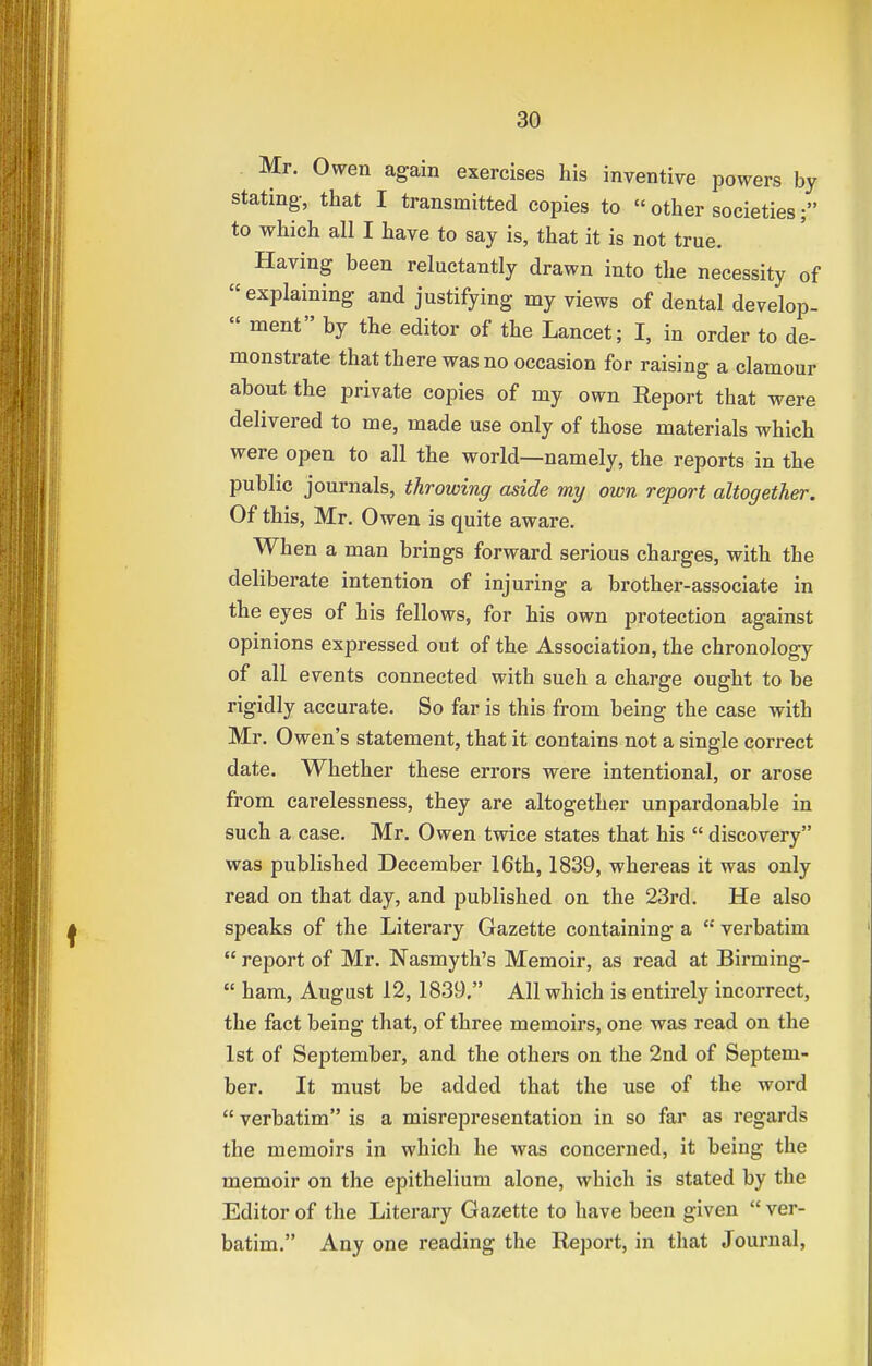 Mr. Owen again exercises his inventive powers by stating, that I transmitted copies to  other societies; to which all I have to say is, that it is not true. Having been reluctantly drawn into the necessity of explaining and justifying my views of dental develop-  ment by the editor of the Lancet; I, in order to de- monstrate that there was no occasion for raising a clamour about the private copies of my own Report that were delivered to me, made use only of those materials which were open to all the world—namely, the reports in the public journals, throwing aside my own report altogether. Of this, Mr. Owen is quite aware. When a man brings forward serious charges, with the deliberate intention of injuring a brother-associate in the eyes of his fellows, for his own protection against opinions expressed out of the Association, the chronology of all events connected with such a charge ought to be rigidly accurate. So far is this from being the case with Mr. Owen's statement, that it contains not a single correct date. Whether these errors were intentional, or arose from carelessness, they are altogether unpardonable in such a case. Mr. Owen twice states that his  discovery was published December 16th, 1839, whereas it was only read on that day, and published on the 23rd. He also speaks of the Literary Gazette containing a  vei-batim  report of Mr. Nasmyth's Memoir, as read at Birming-  ham, August 12,1839. All which is entirely incorrect, the fact being that, of three memoirs, one was read on the 1st of September, and the others on the 2nd of Septem- ber. It must be added that the use of the word  verbatim is a misrepresentation in so far as regards the memoirs in which he was concerned, it being the memoir on the epithelium alone, which is stated by the Editor of the Literary Gazette to have been given  ver- batim. Any one reading the Report, in that Journal,