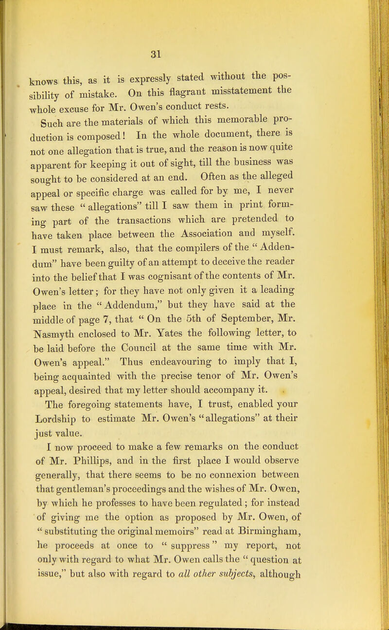 knows this, as it is expressly stated without the pos- sibility of mistake. On this flagrant misstatement the whole excuse for Mr. Owen's conduct rests. Such are the materials of which this memorable pro- duction is composed! In the whole document, there is not one allegation that is true, and the reason is now quite apparent for keeping it out of sight, till the business was sought to be considered at an end. Often as the alleged appeal or specific charge was called for by me, I never saw these  allegations till I saw them in print form- ing part of the transactions which are pretended to have taken place between the Association and myself. I must remark, also, that the compilers of the  Adden- dum have been guilty of an attempt to deceive the reader into the belief that I was cognisant of the contents of Mr. Owen's letter; for they have not only given it a leading place in the Addendum, but they have said at the middle of page 7, that  On the 5th of September, Mr. Nasmyth enclosed to Mr. Yates the following letter, to be laid before the Council at the same time with Mr. Owen's appeal. Thus endeavouring to imply that I, being acquainted with the precise tenor of Mr. Owen's appeal, desired that my letter should accompany it. The foregoing statements have, I trust, enabled your Lordship to estimate Mr. Owen's  allegations at their just value. I now proceed to make a few remarks on the conduct of Mr. Phillips, and in the first place I would observe generally, that there seems to be no connexion between that gentleman's proceedings and the wishes of Mr. Owen, by which he professes to have been regulated; for instead of giving me the option as proposed by Mr. Owen, of  substituting the original memoirs read at Birmingham, he proceeds at once to  suppress my report, not only with regard to what Mr. Owen calls the  question at issue, but also with regard to all other subjects, although