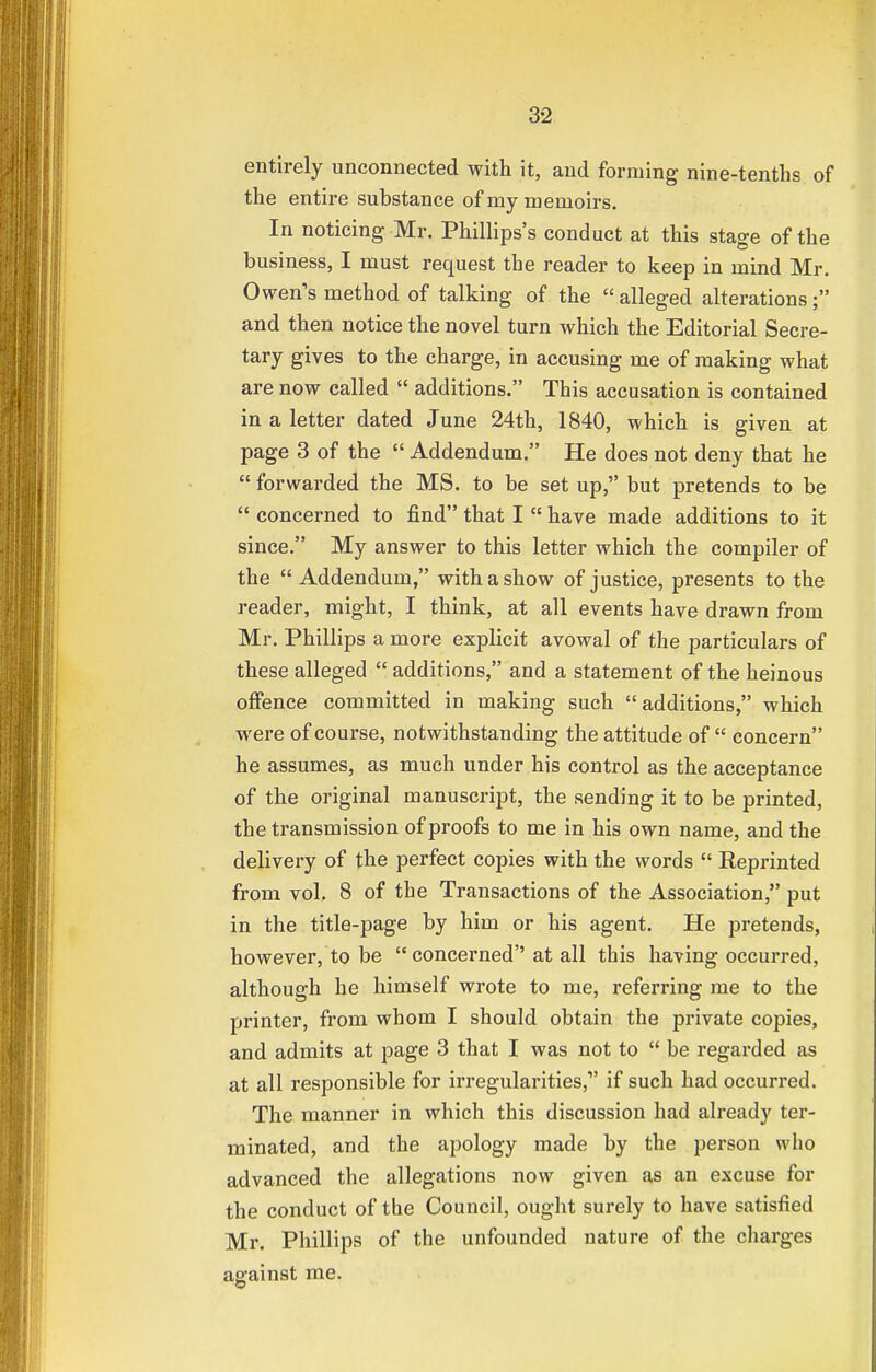 entirely unconnected with it, and forming nine-tenths of the entire substance of my memoirs. In noticing Mr. Phillips's conduct at this stage of the business, I must request the reader to keep in mind Mr. Owen's method of talking of the  alleged alterations; and then notice the novel turn which the Editorial Secre- tary gives to the charge, in accusing me of making what are now called  additions. This accusation is contained in a letter dated June 24th, 1840, which is given at page 3 of the  Addendum. He does not deny that he  forwarded the MS. to be set up, but pretends to be  concerned to find that I  have made additions to it since. My answer to this letter which the compiler of the  Addendum, with a show of justice, presents to the reader, might, I think, at all events have drawn from Mr. Phillips a more explicit avowal of the particulars of these alleged  additions, and a statement of the heinous offence committed in making such additions, which were of course, notwithstanding the attitude of  concern he assumes, as much under his control as the acceptance of the original manuscript, the sending it to be printed, the transmission of proofs to me in his own name, and the delivery of the perfect copies with the words  Reprinted from vol. 8 of the Transactions of the Association, put in the title-page by him or his agent. He pretends, however, to be  concerned''at all this having occurred, although he himself wrote to me, referring me to the printer, from whom I should obtain the private copies, and admits at page 3 that I was not to  be regarded as at all responsible for irregularities,1' if such had occurred. The manner in which this discussion had already ter- minated, and the apology made by the person who advanced the allegations now given as an excuse for the conduct of the Council, ought surely to have satisfied Mr. Phillips of the unfounded nature of the charges against me.