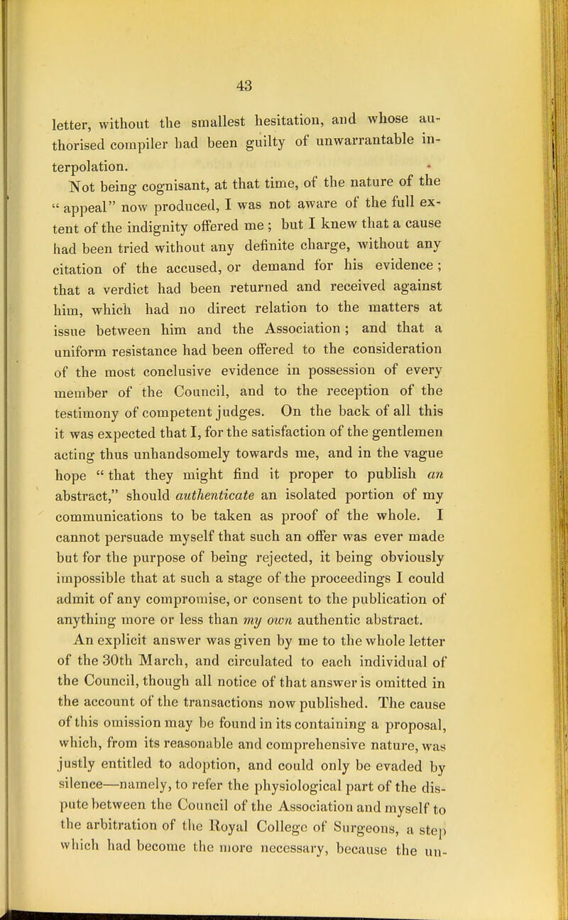 letter, without the smallest hesitation, and whose au- thorised compiler had been guilty of unwarrantable in- terpolation. Not being cognisant, at that time, of the nature of the  appeal now produced, I was not aware of the full ex- tent of the indignity offered me ; but I knew that a cause had been tried without any definite charge, without any citation of the accused, or demand for his evidence; that a verdict had been returned and received against him, which had no direct relation to the matters at issue between him and the Association ; and that a uniform resistance had been offered to the consideration of the most conclusive evidence in possession of every member of the Council, and to the reception of the testimony of competent judges. On the back of all this it was expected that I, for the satisfaction of the gentlemen acting thus unhandsomely towards me, and in the vague hope  that they might find it proper to publish an abstract, should authenticate an isolated portion of my communications to be taken as proof of the whole. I cannot persuade myself that such an offer was ever made but for the purpose of being rejected, it being obviously impossible that at such a stage of the proceedings I could admit of any compromise, or consent to the publication of anything more or less than my own authentic abstract. An explicit answer was given by me to the whole letter of the 30th March, and circulated to each individual of the Council, though all notice of that answer is omitted in the account of the transactions now published. The cause of this omission may be found in its containing a proposal, which, from its reasonable and comprehensive nature, was justly entitled to adoption, and could only be evaded by silence—namely, to refer the physiological part of the dis- pute between the Council of the Association and myself to the arbitration of the Royal College of Surgeons, a step which had become the more necessary, because the un-