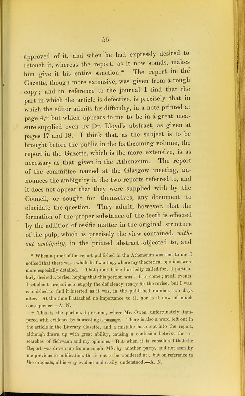 approved of it, and when'he had expressly desired to retouch it, whereas the report, as it now stands, makes him give it his entire sanction.* The report in the Gazette, though more extensive, was given from a rough copy; and on reference to the journal I find that the part in which the article is defective, is precisely that in which the editor admits his difficulty, in a note printed at page 4,t hut which appears to me to he in a great mea- sure supplied even hy Dr. Lloyd's abstract, as given at pages 17 and 18. I think that, as the subject is to be brought before the public in the forthcoming volume, the report in the Gazette, which is the more extensive, is as necessary as that given in the Athenseum. The report of the committee named at the Glasgow meeting, an- nounces the ambiguity in the two reports referred to, and it does not appear that they were supplied with by the Council, or sought for themselves, any document to elucidate the question. They admit, however, that the formation of the proper substance of the teeth is effected by the addition of ossific matter in the original structure of the pulp, which is precisely the view contained, with- out ambiguity, in the printed abstract objected to, and « When a proof of the report published in the Athenamm was sent to me, I noticed that there was a whole leaf wanting, where my theoretical opinions were more especially detailed. That proof being hurriedly called for, I particu- larly desired a revise, hoping that this portion was still to come •, at all events I set about preparing to supply the deficiency ready for the revise, but I was astonished to find it inserted as it was, in the published number, two days after. At the time I attached no importance to it, nor is it now of much consequence,—A. N. + This is the portion, I presume, where Mr. Owen unfortunately tam- pered with evidence by fabricating a passage. There is also a word left out in the article in the Literary Gazette, and a mistake has crept into the report, although drawn up with great ability, causing a confusion betwixt the re- searches of Schwann and my opinions. But when it is considered that the Report was drawn up from a rough MS. by another party, and not seen by me previous to publication, this is not to be wondered at •, but on reference to the originals, all is very evident and easily understood.—A. N.