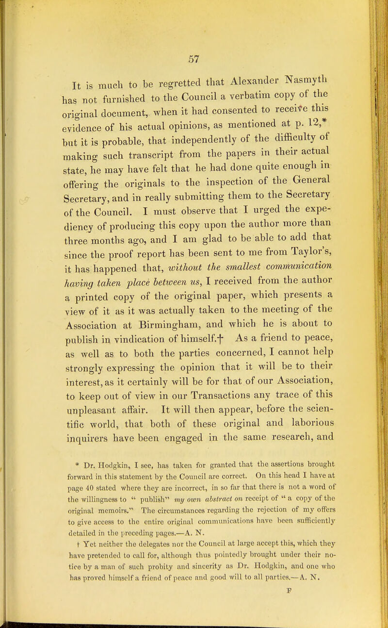 It is much to be regretted that Alexander Nasmyth has not furnished to the Council a verbatim copy of the original document, when it had consented to receive this evidence of his actual opinions, as mentioned at p. 12,* but it is probable, that independently of the difficulty of making such transcript from the papers in their actual state, he may have felt that he had done quite enough in offering the originals to the inspection of the General Secretary, and in really submitting them to the Secretary of the Council. I must observe that I urged the expe- diency of producing this copy upon the author more than three months ago, and I am glad to be able to add that since the proof report has been sent to me from Taylor's, it has happened that, without the smallest communication having taken place between us, I received from the author a printed copy of the original paper, which presents a view of it as it was actually taken to the meeting of the Association at Birmingham, and which he is about to publish in vindication of himself, f As a friend to peace, as well as to both the parties concerned, I cannot help strongly expressing the opinion that it will be to their interest, as it certainly will be for that of our Association, to keep out of view in our Transactions any trace of this unpleasant affair. It will then appear, before the scien- tific world, that both of these original and laborious inquirers have been engaged in the same research, and * Dr. Hodgkin, I see, has taken for granted that the assertions brought forward in this statement by the Council are correct. On this head I have at page 40 stated where they are incorrect, in so far that there is not a word of the willingness to  publish my own abstract on receipt of  a copy of the original memoirs. The circumstances regarding the rejection of my offers to give access to the entire original communications have been sufficiently detailed in the preceding pages.—A. N. t Yet neither the delegates nor the Council at large accept this, which they have pretended to call for, although thus pointedly brought under their no- tice by a man of such probity and sincerity as Dr. Hodgkin, and one who has proved himself a friend of peace and good will to all parties.— A. N.